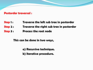 Postorder traversal :
Step 1 : Traverse the left sub tree in postorder
Step 2 : Traverse the right sub tree in postorder
Step 3 : Process the root node
This can be done in two ways,
a) Recursive technique.
b) Iterative procedure.
 