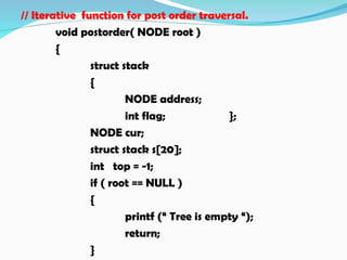 // Iterative function for post order traversal.
void postorder( NODE root )
{
struct stack
{
NODE address;
int flag; };
NODE cur;
struct stack s[20];
int top = -1;
if ( root == NULL )
{
printf (“ Tree is empty “);
return;
}
 