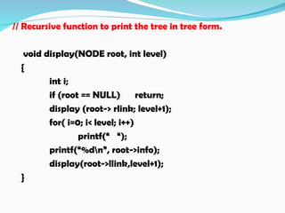 // Recursive function to print the tree in tree form.
void display(NODE root, int level)
{
int i;
if (root == NULL) return;
display (root-> rlink; level+1);
for( i=0; i< level; i++)
printf(“ “);
printf(“%dn”, root->info);
display(root->llink,level+1);
}
 