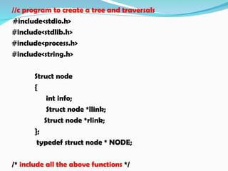 //c program to create a tree and traversals
#include<stdio.h>
#include<stdlib.h>
#include<process.h>
#include<string.h>
Struct node
{
int info;
Struct node *llink;
Struct node *rlink;
};
typedef struct node * NODE;
/* include all the above functions */
 