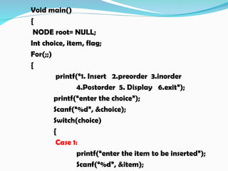 Void main()
{
NODE root= NULL;
Int choice, item, flag;
For(;;)
{
printf(“1. Insert 2.preorder 3.inorder
4.Postorder 5. Display 6.exit”);
printf(“enter the choice”);
Scanf(“%d”, &choice);
Switch(choice)
{
Case 1:
printf(“enter the item to be inserted”);
Scanf(“%d”, &item);
 