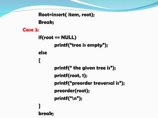 Root=insert( item, root);
Break;
Case 2:
if(root == NULL)
printf(“tree is empty”);
else
{
printf(“ the given tree is”);
printf(root, 1);
printf(“preorder traversal is”);
preorder(root);
printf(“n”);
}
break;
 