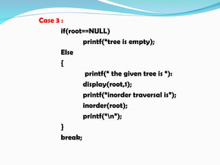 Case 3 :
if(root==NULL)
printf(“tree is empty);
Else
{
printf(“ the given tree is “):
display(root,1);
printf(“inorder traversal is”);
inorder(root);
printf(“n”);
}
break;
 