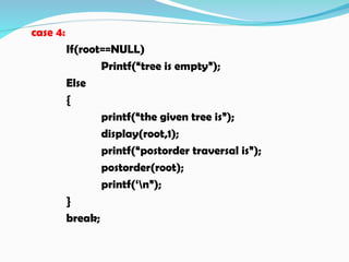 case 4:
If(root==NULL)
Printf(“tree is empty”);
Else
{
printf(“the given tree is”);
display(root,1);
printf(“postorder traversal is”);
postorder(root);
printf(‘n”);
}
break;
 
