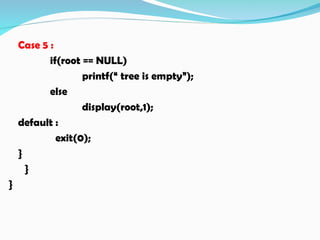 Case 5 :
if(root == NULL)
printf(“ tree is empty”);
else
display(root,1);
default :
exit(0);
}
}
}
 