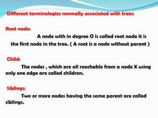 Different terminologies normally associated with trees:
Root node:
A node with in degree O is called root node it is
the first node in the tree. ( A root is a node without parent )
Child:
The nodes , which are all reachable from a node X using
only one edge are called children.
Siblings:
Two or more nodes having the same parent are called
siblings.
 