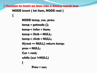 // function to insert an item into a binary search tree
NODE insert ( int item, NODE root )
{
NODE temp, cur, prev;
temp = getnode ();
temp-> infor = item;
temp-> llink = NULL;
temp-> rlink = NULL;
if(root == NULL) return temp;
prev = NULL;
Cur = root;
while (cur !=NULL)
{
Prev = cur;
 