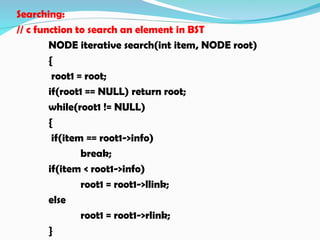 Searching:
// c function to search an element in BST
NODE iterative search(int item, NODE root)
{
root1 = root;
if(root1 == NULL) return root;
while(root1 != NULL)
{
if(item == root1->info)
break;
if(item < root1->info)
root1 = root1->llink;
else
root1 = root1->rlink;
}
 