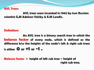 AVL Trees:
AVL trees were invented in 1962 by two Russian
scientist G.M Adelson Velsky & E.M Landis.
Definition:
An AVL tree is a binary search tree in which the
balance factor of every node, which is defined as the
difference b/w the heights of the node’s left & right sub trees
is either 0 or +1 or -1 .
Balance factor = height of left sub tree – height of
right sub tree.
 