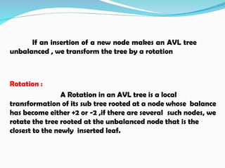 If an insertion of a new node makes an AVL tree
unbalanced , we transform the tree by a rotation
Rotation :
A Rotation in an AVL tree is a local
transformation of its sub tree rooted at a node whose balance
has become either +2 or -2 ,if there are several such nodes, we
rotate the tree rooted at the unbalanced node that is the
closest to the newly inserted leaf.
 