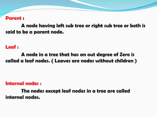 Parent :
A node having left sub tree or right sub tree or both is
said to be a parent node.
Leaf :
A node in a tree that has an out degree of Zero is
called a leaf nodes. ( Leaves are nodes without children )
Internal nodes :
The nodes except leaf nodes in a tree are called
internal nodes.
 