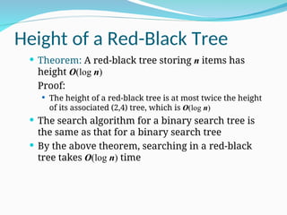 Height of a Red-Black Tree
 Theorem: A red-black tree storing n items has
height O(log n)
Proof:
 The height of a red-black tree is at most twice the height
of its associated (2,4) tree, which is O(log n)
 The search algorithm for a binary search tree is
the same as that for a binary search tree
 By the above theorem, searching in a red-black
tree takes O(log n) time
 