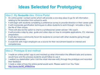 Rapidly turning ideas into reality
Ideas Selected for Prototyping
Idea 2. My favourite idea: Online Portal
• An online portal / contact centre which will provide a one-stop place to go for all information
relating to the transition from school to work.
• It will begin with students completing a preference survey to provide direction in their career path.
• It will incorporate gamification techniques to allow students to work through / simulate a ‘day in
the life of’ their choice.
• There will also be the option to chat to a professional career adviser / life coach.
• It will provide a step by step guide and video clips on how to complete applications, CV, interview
preparation.
• It will also have a community forum for students to connect with other students going through
similar experiences.
• It could link with major employers as a source for their recruitment based on interest and
competencies.
Idea 2. Prototype & test method
• I made an online portal / app to and mocked up what information the different tabs and screens
would have and the process students would follow to use it
• I walked my stakeholder (who I did the initial interview with) through the prototype and recorded
their feedback
• I made a video of how the online portal would work. Please watch it on You Tube:
http://youtu.be/X0_kPBkDVvw
 