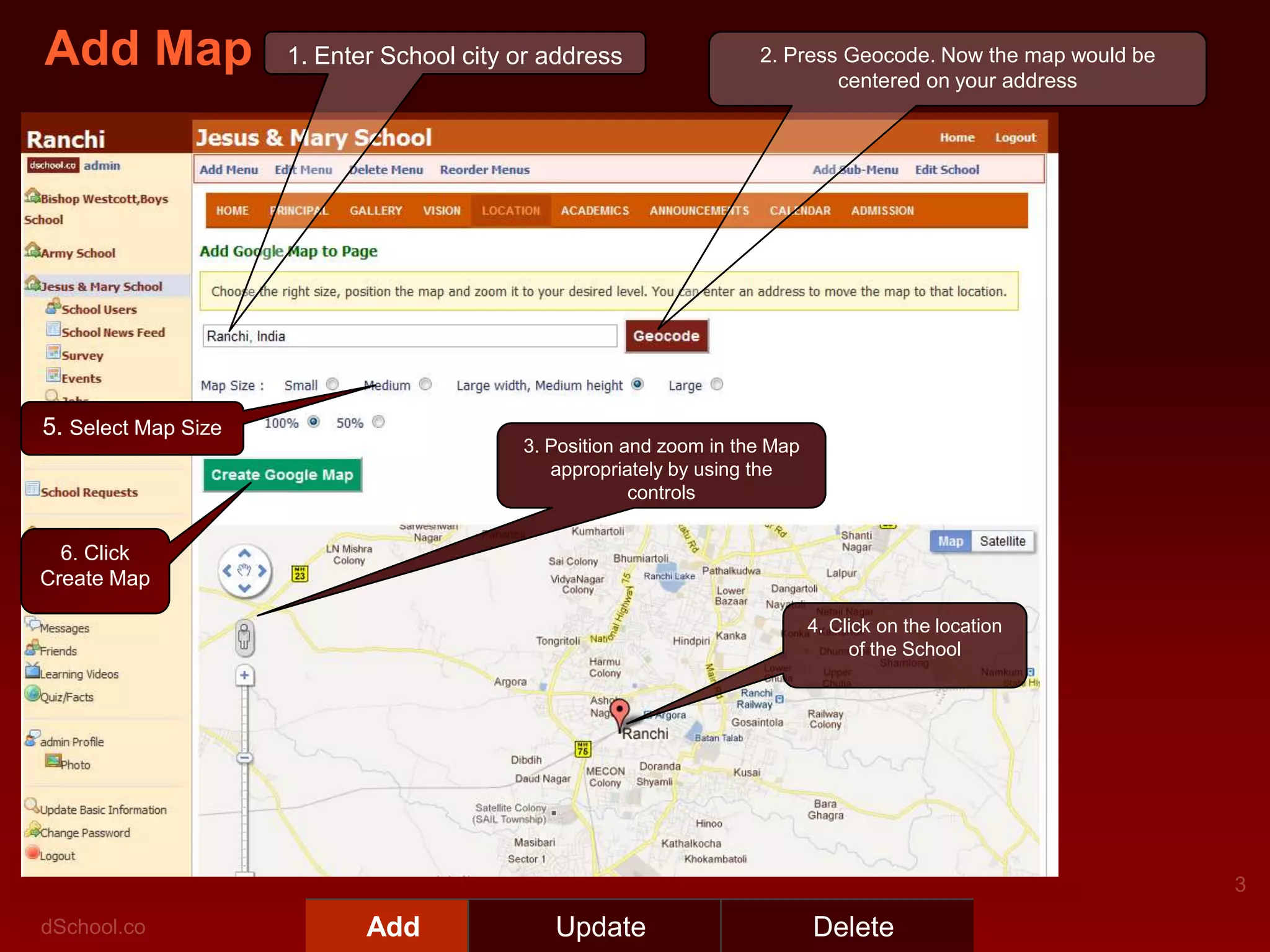 Add Map              1. Enter School city or address                2. Press Geocode. Now the map would be
                                                                            centered on your address




5. Select Map Size
                                          3. Position and zoom in the Map
                                             appropriately by using the
                                                       controls


  6. Click
Create Map

                                                                            4. Click on the location
                                                                                 of the School




                            Add              Update                         Delete
 