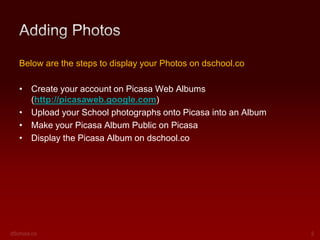Below are the steps to display your Photos on dschool.co
• Create your account on Picasa Web Albums
(http://picasaweb.google.com)
• Upload your School photographs onto Picasa into an Album
• Make your Picasa Album Public on Picasa
• Display the Picasa Album on dschool.co

 