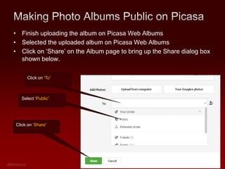• Finish uploading the album on Picasa Web Albums
• Selected the uploaded album on Picasa Web Albums
• Click on ‘Share’ on the Album page to bring up the Share dialog box
shown below.
Click on ‘To’

Select ‘Public’

Click on ‘Share’

 
