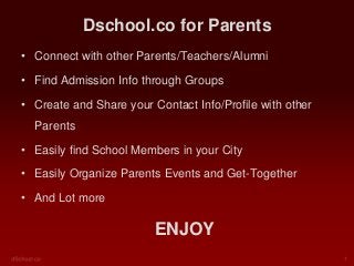 Dschool.co for Parents
• Connect with other Parents/Teachers/Alumni
• Find Admission Info through Groups

• Create and Share your Contact Info/Profile with other
Parents
• Easily find School Members in your City
• Easily Organize Parents Events and Get-Together
• And Lot more

ENJOY

 
