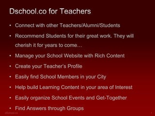 Dschool.co for Teachers
• Connect with other Teachers/Alumni/Students

• Create/Lead Groups in your Area of Interest
• Recommend Students for their great work. They will
cherish it for years to come…
• Manage your School Website with Rich Content
• Create your Teacher’s Profile

• Build Learning Content in your area of Interest
• Easily organize School Events and Get-Together

ENJOY

 