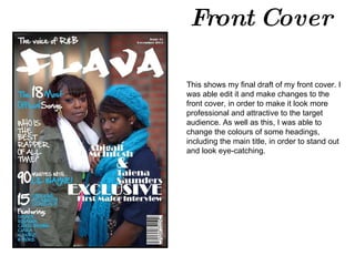 Front Cover This shows my final draft of my front cover. I was able edit it and make changes to the front cover, in order to make it look more professional and attractive to the target audience. As well as this, I was able to change the colours of some headings, including the main title, in order to stand out and look eye-catching.  