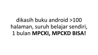 dikasih buku android >100
halaman, suruh belajar sendiri,
1 bulan MPCKI, MPCKD BISA!
 