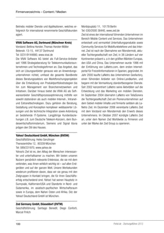 Firmenverzeichnis – Content / Medien

Betriebs mobiler Dienste und Applikationen, welches erfolgreich für international renommierte Geschäftskunden
agiert.
VIVAI Software AG, Dortmund (Münchner Kreis)
Vorstand: Bettina Horster, Thomas Horster-Möller
Betenstr. 13-15, 44137 Dortmund
Tel: 0231/9144880, www.vivai.de
Die VIVAI Software AG bietet als Full-Service-Anbieter
seit 1996 Strategieberatung für Telekommunikationsunternehmen und Technologiefirmen an. Das Angebot, das
sich an Lösungsanbieter genauso wie an Anwendungsunternehmen richtet, umfasst die gesamte Bandbreite
dieses Beratungssektors von Marktforschungsprojekten
über die Entwicklung von Produktportfoliostrategien bis
hin zum Management von Branchennetzwerken und
Initiativen. Darüber hinaus bietet die VIVAI AG als Softwareanbieter Geschäftsprozessoptimierung mithilfe von
sowohl stationären als auch mobilen Internet-, Intranetund Extranettechnologien. Dazu gehören die Beratung,
Gestaltung und Konzeption komplexer webbasierter Lösungen und die technische Integration sowie Anbindung
an bestehende IT-Systeme. Langjährige Kundenbeziehungen z.B. zum Deutsche Telekom-Konzern, dem Bundeswirtschaftsministerium, Siemens und Signal Iduna
prägen den Stil des Hauses.

Monbijouplatz 11, 10178 Berlin
Tel: 030/2000 38440, www.zed.de
Zed ist eines der international führenden Unternehmen im
Bereich Mobile Content und Services. Das Unternehmen
entwickelt und vermarktet Unterhaltungsprodukte sowie
Community Services für Mobilfunktelefone und das Internet. Zed ist nach der Übernahme von Monstermob, aktueller Tochtergesellschaft von Zed, in 38 Ländern auf vier
Kontinenten präsent u. a in den größten Märkten Europas,
den USA und China. Das Unternehmen wurde 1996 mit
der Einführung von LaNetro.com, dem ersten Internetportal für Freizeitinformationen in Spanien, gegründet. Im
Jahr 2000 kaufte LaNetro das Unternehmen Geofactory,
einen führenden Anbieter von Online-Landkarten, und
begann mit der Vermarktung standortbezogener Dienste.
Seit 2002 konzentriert LaNetro seine Aktivitäten auf die
Entwicklung und das Marketing von mobilen Diensten.
Im September 2004 übernahm LaNetro von TeliaSonera
die Tochtergesellschaft Zed ein Pionierunternehmen auf
dem Gebiet mobiler Inhalte und firmierte seitdem als LaNetro Zed. Im Dezember 2006 vereinbarte LaNetro Zed
mit dem Vorstand von Monstermob den Erwerb dieses
Unternehmens. Im Oktober 2007 kündigte LaNetro Zed
an, unter dem Namen Zed Worldwide zu firmieren und
unter der Marke der Zed Group zu operieren.

Yahoo! Deutschland GmbH, München (BVDW)
Geschäftsführung: Heiko Genzlinger
Theresienhöhe 12, 80339 München
Tel: 089/231970, www.yahoo.de
Yahoo!s Ziel ist es, den Alltag der Menschen interessanter und unterhaltsamer zu machen. Wir bieten unseren
Nutzern persönlich relevante Erlebnisse, die sie mit dem
verbinden, was ihnen wirklich wichtig ist – auf allen Endgeräten und auf der ganzen Welt. Unsere Werbekunden
wiederum profitieren davon, dass wir sie genau mit den
Zielgruppen in Kontakt bringen, die für ihren Geschäftserfolg entscheidend sind. Yahoo! hat seinen Hauptsitz in
Sunnyvale, Kalifornien/USA und Standorte in Nord- und
Südamerika, im asiatisch-pazifischen Wirtschaftsraum
sowie in Europa, dem Nahen Osten und Afrika. Sitz der
Yahoo! Deutschland GmbH ist München.
Zed Germany GmbH, Düsseldorf (DVTM)
Geschäftsführung: Santiago Benedit, Diego Conforti,
Marcel Pirlich

100

Portel.de - Dschungelführer 2013

 