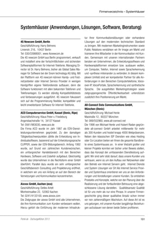 Firmenverzeichnis – Systemhäuser

Systemhäuser (Anwendungen, Lösungen, Software, Beratung)
4S Newcom GmbH, Berlin
Geschäftsführung: Harry Behrens
Linienstr. 216, 10437 Berlin
Tel: 030/33988001, www.4snewcom.de
Die 4S newcom GmbH aus Berlin programmiert, verkauft
und installiert eine der fortschrittlichsten und sichersten
Softwareplattformen für Internet-Telefonie. Managing Director ist Dr. Harry Behrens, bisher als Global Sales Manager für Software bei der Snom technology AG tätig. Mit
der Plattform von 4S newcom können Handy- und Festnetzanbieter oder Internet Service Provider in wenigen
Handgriffen eigene Telefondienste aufbauen, denn die
Software funktioniert mit allen bekannten Telefonen und
Telefonanlagen. Es werden ständig Kompatibilitätstests
und Verbesserungen ausgeführt. 4S newcom fokussiert
sich auf die Programmierung flexibler, kompatibler und
leicht erweiterbarer Software für Internet-Telefonie.
ACO Computerservice GmbH, Kassel (Denic, Ripe)
Geschäftsführung: Klaus Peter v. Friedeburg
Angersbachstraße 14, 34127 Kassel
Tel: 0561/983030, www.aco.de
Die Firma ACO wurde im Jahr 1987 als EDV-Dienstleistungsunternehmen gegründet. Zu den damaligen
Tätigkeitsschwerpunkten zählte die Entwicklung von Individualsoftware, basierend auf der Entwicklungssprache
CLIPPER, sowie der EDV-Bildungsbereich. Anfang 1992
wurde, auf Grund von zahlreichen Kundenwünschen,
ein umfangreicher Handelsbereich mit den Bereichen
Hardware, Software und Zubehör aufgebaut. Gleichzeitig
wurde das Unternehmen in die Rechtsform einer GmbH
überführt. Parallel dazu wurde ein sehr umfangreicher
Geschäftsbereich Consulting und Projektierung eröffnet,
in welchem wir uns von Anfang an auf den Bereich der
Vernetzungen und Kommunikation konzentrierten.
Aixvox GmbH, Aachen (eco)
Geschäftsführung: Detlev Artelt
Monheimsallee 22, 52062 Aachen
Tel: 0241/4133100, www.aixvox.com
Die Zielgruppe der aixvox GmbH sind alle Unternehmen,
die Ihre Kommunikation zum Kunden verbessern wollen.
Hierzu gehört die Einführung der modernen Infrastruk-

Portel.de - Dschungelführer 2013

tur Ihrer Kommunikationslösungen oder vorhandene
Lösungen auf den modernsten technischen Standard
zu bringen. Mit modernen Marketinginstrumenten sowie
Public Relations verstärken wir Ihr Image am Markt und
trainieren Ihre Mitarbeiter in der Kommunikation mit Kunden. Gemeinsam mit unseren internationalen Partnern
beraten wir Unternehmen, die Entwicklungssoftware und
Hardwareplattformen einsetzen bzw. ausbauen wollen,
um Computer, Telefon, Internet sowie Spracherkennung
und -synthese miteinander zu verbinden. In diesem komplexen Umfeld sind wir kompetenter Partner für alle Anforderungen in den Bereichen Computertelefonie, Voiceover-IP, VoicePortale, Spracherkennung und synthetische
Sprache. Die ausgefeilten Marketingstrategien sowie
zielgruppengerechte Öffentlichkeitsarbeit unterstützen
zusätzlich Ihre Positionierung am Markt.
All-Connect Data Communications GmbH,
München (Denic)
Geschäftsführung: Michael Henle
Maistraße 12, 80337 München
Tel: 089/552960, www.all-connect.net
Die 1998 von Michael Henle und Hubert Radan gegründete all-connect GmbH arbeitet mittlerweile für mehr
als 300 Kunden und hostet knapp 4000 Webpräsenzen.
Neben den klassischen ISP Diensten wie etwa Hosting
oder Co-Location bieten wir Ihnen die gesamte Bandbreite eines Systemhauses an. In einer Vielzahl großer und
kleiner Projekte konnten wir bisher unter Beweis stellen,
dass das Konzept der umfassenden Dienstleistung aufgeht: Wir sind sehr stolz darauf, dass unsere Kunden uns
vertrauen, wenn es um den Aufbau von Netzwerken oder
den Betrieb von Internet Servern geht. Internet Dienste
und System Lösungen vor Ort Als Internet Service Provider und Systemhaus orientieren wir uns an den Anforderungen und Vorstellungen unserer Kunden. So entstehen
Produkte und Konzepte, welche von der Planung über die
Realisierung und der fortlaufenden Betreuung eine abgeschlossene Lösung darstellen. Qualitätsansatz Qualität
ist für uns mehr als nur eine Phrase. In unserer Firmengeschichte ging dieser qualitative Ansatz schon immer
vor rein zahlenmäßigem Wachstum. Auf diese Art ist es
uns gelungen, mit unseren Kunden langjährige Beziehungen aufzubauen von denen beide Seiten profitieren.

101

 