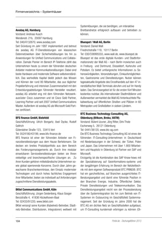 Firmenverzeichnis – Systemhäuser

Avodaq AG, Hamburg
Vorstand: Andreas Kusch
Wendenstr. 21b, 20097 Hamburg
Tel: 040/4132670, www.avodaq.com
Seit Gründung im Jahr 1997 implementiert und betreut
die avodaq AG IT-Dienstleistungen von klassischen
Datennetzwerken über Sicherheitslösungen bis hin zu
Anwendungen für Unified Communications und Collaboration. Damals Pionier im Bereich IP-Telefonie zählt das
Unternehmen heute zu einem der führenden deutschen
Anbieter moderner Kommunikationslösungen. Dabei sind
beste Hardware und modernste Software selbstverständlich. Das wertvollste Kapital bleibt jedoch das Wissen
und Können der rund 80 Mitarbeiter, das aus täglicher
Projekterfahrung und intensiver Zusammenarbeit mit den
Entwicklungsabteilungen führender Hersteller resultiert.
avodaq AG arbeitet eng mit dem führenden Netzwerkausrüster Cisco zusammen und ist Cisco Gold Partner,
Learning Partner und seit 2007 Unified Communications
Master. Außerdem ist avodaq AG als Microsoft Gold Partner zertifiziert.
BFS finance GmbH, Bielefeld
Geschäftsführung: Ulrich Bongartz, Axel Dycke, Rudolf
Gellrich
Gütersloher Straße 123, 33415 Verl
Tel: 0524180/43199, www.bfs-finance.de
BFS finance ist einer der führenden Anbieter von Finanzdienstleistungen aus dem Hause Bertelsmann. Sie
decken ein breites Produktportfolio aus dem Bereich
des Forderungsmanagements ab. Durch ihre modular
einsetzbaren Servicedienstleistungen bieten sie Ihnen
vielseitige und branchenspezifische Lösungen an. Zu
ihren Kunden gehören mittelständische Unternehmen sowie global operierende Konzerne. Durch über Jahre gewachsene Branchenkenntnisse, den Einsatz modernster
Technologien und durch hohes fachliches Engagement
ihrer Mitarbeiter, bieten sie individuell auf Anforderungen
zugeschnittene Dienstleistungspakete.
BKtel Communications GmbH, Köln
Geschäftsführung: Jürgen Seidenberg, Klaus Gosger
Benzstraße 4, 41836 Hückelhoven-Baal
Tel: 02433/91220, www.bktel.com
BKtel versorgt seine Kunden (Kabelnetz-Betreiber, Stadtnetz-Betreiber, Distributoren, Integratoren) weltweit mit

104

Systemlösungen, die sie benötigen, um interaktive
Breitbandnetze erfolgreich aufbauen und betreiben zu
können.
Bluespot / Wall AG, Berlin
Vorstand: Daniel Wall
Friedrichstraße 118, 10117 Berlin
Tel: 030/338995555, www.wall.de, www.bluespot.de
Bluespot ist das erste digitale Kunden- und Stadtinformationsnetz der Wall AG - nach Berlin inzwischen auch
in Freiburg und Dortmund, Düsseldorf, Karlsruhe und
Potsdam. Es bietet umfangreiche Informationen zu Sehenswürdigkeiten, Veranstaltungen, Einkaufsmöglichkeiten, Gastronomie und Dienstleistungen. Nutzer können
tagesaktuelle Angebote des Einzelhandels auf den 47 innerstädtischen Wall-Terminals abrufen und auf ihr Handy
laden. Das Serviceangebot ist für die ersten fünf Minuten
kostenlos nutzbar. Als internationaler Stadtmöblierer und
Außenwerber vermarktet die Wall AG hinterleuchtete Plakatwerbung auf öffentlichen Straßen und Plätzen in 60
Metropolen und Großstädten in sieben Ländern.
BTC Business Technology Consulting AG,
Oldenburg (Bitkom, Breko, VATM)
Vorstand: Bülent Uzuner, Jörg Ritter, Dirk Thole
Escherweg 5, 26121 Oldenburg
Tel: 0441/36120, www.btc-ag.com
Die BTC Business Technology Consulting AG ist eines der
führenden IT-Consulting-Unternehmen in Deutschland
mit Niederlassungen in der Schweiz, der Türkei, Polen
und Japan. Das Unternehmen mit über 1.800 Mitarbeitern und Hauptsitz in Oldenburg ist Partner von SAP und
Microsoft.
Einzigartig ist die Kombination des SAP Know-hows mit
der Spezialisierung auf Geoinformations-systeme und
der langjährigen Erfahrung im Bereich der Netzleittechnik mit dem eigenen Softwareprodukt BTC PRINS®. BTC
hat ein ganzheitliches, auf Branchen ausgerichtetes ITBeratungsangebot und damit eine führende Position in
den Branchen Energie, Industrie, Öffentlicher Sektor,
Private Dienstleistungen und Telekommunikation. Das
Dienstleistungsangebot reicht von der Prozessberatung
über die Systemintegration bis hin zum Betrieb von ITSystemen im Outsourcing im Geschäftsfeld Systemmanagement. Seit der Gründung im Jahre 2000 hat die
BTC AG ein dichtes Netz an Geschäftsstellen aufgebaut,
um IT-Consulting kundennah erbringen zu können (Ol-

Portel.de - Dschungelführer 2013

 