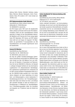 Firmenverzeichnis – Systemhäuser

denburg, Berlin, Bremen, Gütersloh, Hamburg, Leipzig,
Mainz, München, Münster, Neckarsulm, Zürich, Poznań,
Istanbul, Tokio). BTC erzielte in 2011 einen Umsatz von
180 Mio. Euro.
BTD Telekommunikation GmbH, München
Geschäftsführung: Stefan Leibhard, Kersten Kröhl
Göthestraße 34, 80336 München
Tel: 089/6602910, www.btd.de
Die BTD Gruppe wurde 1997 durch die Gesellschafter
Stefan Leibhard und Kersten Kröhl mit der BTD Telekommunikation GmbH und dem Geschäftsbereich Festnetz
gegründet. Es folgten mit den Geschäftsfeldern Newmedia, Mobilfunk und IT-Services die Firmen orange digital,
heute BTD Newmedia, BTD Service und BTD System.
Heute stellt sich die Gruppe mit insgesamt 120 Mitarbeitern als ganzheitlicher IT-Lösungsanbieter auf. Alle
Geschäftsbereiche sind komplett eigenfinanziert durch
die Gesellschafter.
Cancom SE, München
Geschäftsführung: Klaus Weinmann
Erika-Mann-Str. 69, 80636 München
Tel: 089/540540, www.cancom.com
Als eines der größten herstellerunabhängigen Systemhäuser Deutschlands erwirtschaftet die CANCOM Gruppe
einen Umsatz von über 500 Millionen Euro und unterhält rund 30 Standorte in Deutschland und Österreich.
Ihren Sitz hat die CANCOM SE in München. Am Standort
in Jettingen-Scheppach befindet sich das hochmoderne
Logistikzentrum mit vollautomatischem Kleinteilelager.
Das Logistikzentrum gewährleistet eine umfassende und
vor allem schnell verfügbare Produktpalette direkt ab Lager. Die CANCOM Gruppe wandelte sich in den letzten
Jahren erfolgreich von einem Systemhaus mit reinem
Hard- und Softwareangebot zu einem bedeutenden ITDienstleistungsunternehmen. Als IT-Komplettlösungsanbieter steht neben dem Verkauf von Hard- und Software
aller namhafter Hersteller vor allem der Vertrieb von ITDienstleistungen im Mittelpunkt der Geschäftstätigkeit.
Zum IT-Dienstleistungsangebot zählen die Konzeption
und Integration von IT-Systemen sowie der Betrieb der
Systeme.

Portel.de - Dschungelführer 2013

Cedros Gesellschaft für Datenverarbeitung mbH,
Bonn (VATM)
Geschäftsführung: Armin Dreiling, Markus Michels
Siegburger Str. 35, 53757 Sankt Augustin
Tel: 2241/88340, www.cedros.com
Cedros entwickelt Informations- und Kommunikationstechnologie, die sich durch eine hohe Wertschöpfung für
den Kunden auszeichnet. Wirtschaftlichkeit und Investitionssicherheit sind hier von entscheidender Bedeutung.
Durch ständige Weiterbildung unserer Mitarbeiter meistern wir nicht nur die aktuellen Anfor- derungen. Wir sind
bereits heute auf ditechnischen Entwicklungen und den
wachsenden Informationsbedarf von morgen vorbereitet.
Cenco GmbH, Kiel
Geschäftsführung: Jens Kintrup
Schauenburgerstraße 116, 24118 Kiel
Tel: 0431/5606340, www.cenco.cc
Die im Januar 2004 gegründete cenco GmbH mit Sitz in
Kiel ist einer der führenden Application Service Provider
(ASP) für IP-Telefonie-Lösungen bis zur multimedialen
Contact Center-Funktionalität für Unternehmen aller Art
und Größe auf Basis einer virtuellen Bereitstellung der
Anwendungen. cenco beschäftigt 10 Mitarbeiter. Strategische Partner sind Cisco Systems (Network-Lösungen),
Hewlett-Packard (Server und Storage) und O2 (Germany)
(Mobilfunklösungen). cenco GmbH wurde von Dirk Cordes gegründet. Das Unternehmen gehört der contor.cc
venture GmbH mit Sitz in Kiel. Referenzkunden sind die
Anybet GmbH, ein Unternehmen der FLUXX.COM AG sowie die GfV Gesellschaft für Verbraucherforschung mbH.
Ciena Limited, Frankfurt a.M.
Vorstand: Gary B. Smith
Unterschweinstiege 10, 60549 Frankfurt a.M.
Tel: 069/222257000, www.ciena.de
Ciena Corporation ist ein weltweiter Marktführer für
Kommunikations-Netzwerkplattformen, Software und
Professional Services. Ciena ist auf die Anpassung von
Telekommunikations-, Geschäftskunden- und öffentlichen Netzwerken mit dem Ziel eines maximalen Nutzens
für das Unternehmen, den Betrieb des Netzwerkes und
den Endanwender spezialisiert. In ganz Europa verwenden führende Telekommunikations- und Service Provider,
darunter neuf cegetel, T-Online France, BT und Interoute, Cienas Produkte für die schnellere Bereitstellung von

105

 