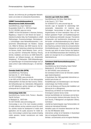 Firmenverzeichnis – Systemhäuser

Diensten, die Umformung der grundlegenden Netzwerkkosten und erzielen ein verbessertes Nutzererlebnis.
COMNET Communikationssysteme &
Netzwerkservice GmbH, Hannover(VAF)
Geschäftsführung: Jürgen Tiedemann
Burgwedelder Straße 27 a, 30916 Isernhagen
Tel: 0511/952980, www.com-net.de
COMNET mit ihren 86 Standorten in Hannover, Hamburg,
Magdeburg u. Kassel ist in dem Bereich der Sprach- u.
Datenkommunikation tätig. Das Produktspektrum umfaßt
Telefonanlagen, Personensuchanlagen, Wechselsprechu. Lichtrufanlagen sowie Netzwerkkomponenten u. entsprechende Softwarelösungen wie Residenz, Caracas
Link, HiMed for Windows oder ISDN Faxserver. Als Vertriebspartner und Systemhaus arbeitet das Unternehmen
mit Siemens, Alcatel Nortel Networks, Canon und Cycos eng zusammen. Schwerpunkte: Beratung, Planung,
Vertrieb, Installation und Service von ISDN-Telefon(TK)Systemen, von Software-Lösungen, von „Strukturierter
Verkabelung“, PC-Netzwerken, ISDN-Softwarelösungen,
von Systemlösungen mit Schwachstromanlagen wie ELA
sowie Lichtruf in allen Größenordnungen u. für alle Branchen.
Commdoo GmbH, Köln (DVTM)
Geschäftsführung: Thilo Kastrup
Graf-Salm-Str. 31, 50181 Bedburg
Tel: 02161/5759990, www.commdoo.de
In den B2B und B2C Bereichen ist eine leistungsstarke
Softwareplattform die Basis der New Economy. Individuelle Softwarelösungen wie, Datenbanken, Billingsysteme
und ASP-Aplikationen gehören deshalb zum Tätigkeitsschwerpunkt der A Lifestyle GmbH.
Communology GmbH, Köln
Geschäftsführung: Caroline Curtis, Thomas L. Beaudoin,
Todd M. DuChene
Im Mediapark 5b, 50670 Köln
Tel: 0221/355590, www.communology.com
Communology is one of the most innovative providers
of mobile solutions serving customers around the world.
Our activities include the development of mobile client
applications and the quality assurance for mobile devices. Communology´s customer base consists of leading
mobile operators, handset manufacturers and media
companies.

106

Concrete Logic GmbH, Bonn (AKNN)
Geschäftsführung: Dirk Steins, Ralph Steins
In den Dauen 6, 53117 Bonn
Tel: 0228/62077215, www.concrete-logic.de
Concrete Logic ist Spezialist für vielschichtige Softwareprojekte, insbesondere mit modernen JavaTechnologien. Hervorzuheben ist dabei die integrierte
Vorgehensweise mit einem besonderen Fokus auf methodisch gestütztem Projekt- und Qualitätsmanagement
bei der Realisierung individueller Lösungen. Thematische
Schwerpunkte sind kaufmännische Anwendungen von
der Kunden- und Bestandsverwaltung bis hin zu Abrechnungssystemen und Vertriebssteuerung (CRM). Besondere Beachtung verdienen hierbei die serviceorientierten
Schnittstellenlösungen für Telekommunikationsanbieter.
Concrete Logic deckt mit seinen Partnern das Spektrum
von der Geschäftsprozessanalyse über Entwicklung, Integration von Lösungen bis hin zur Qualitätssicherung und
Inbetriebnahme ab.
Controlware GmbH Kommunikationssysteme,
Frankfurt a.M.
Geschäftsführung: Bernd Schwefing, Hubert Potthoff
Waldstraße 92, 63128 Dietzenbach
Tel: 06074/85800, www.controlware.de
Die Controlware GmbH ist einer der führenden unabhängigen Systemintegratoren
in Deutschland. Das 1980 gegründete Unternehmen unterstützt seine Kunden mit
Komplettlösungen und Dienstleistungen in der Informationstechnologie. Das Portfolio erstreckt
sich von der Beratung und Planung über Installation und
Wartung bis hin zu Management,
Überwachung und Betrieb von Kundennetzen durch das
firmeneigene Customer Service Center.
Zentrale Geschäftsfelder der Controlware sind die Bereiche Communication Solutions,Information Security, Physical Security, IT-Management und Application Delivery.
Controlware
unterhält als Systemintegrator enge Partnerschaften mit
national wie international führenden
Herstellern sowie mit innovativen Newcomern der Branche. Das 580 Mitarbeiter starke
Unternehmen verfügt mit elf Standorten in Deutschland
über ein bundesweit flächendeckendes
Vertriebs- und Servicenetz und ist mit eigenen Niederlas-

Portel.de - Dschungelführer 2013

 