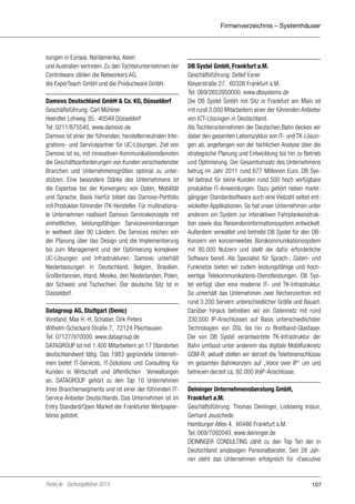 Firmenverzeichnis – Systemhäuser

sungen in Europa, Nordamerika, Asien
und Australien vertreten. Zu den Tochterunternehmen der
Controlware zählen die Networkers AG,
die ExperTeach GmbH und die Productware GmbH.
Damovo Deutschland GmbH & Co. KG, Düsseldorf
Geschäftsführung: Carl Mühlner
Heerdter Lohweg 35, 40549 Düsseldorf
Tel: 0211/875540, www.damovo.de
Damovo ist einer der führenden, herstellerneutralen Integrations- und Servicepartner für UC-Lösungen. Ziel von
Damovo ist es, mit innovativen Kommunikationsdiensten
die Geschäftsanforderungen von Kunden verschiedenster
Branchen und Unternehmensgrößen optimal zu unterstützen. Eine besondere Stärke des Unternehmens ist
die Expertise bei der Konvergenz von Daten, Mobilität
und Sprache. Basis hierfür bildet das Damovo-Portfolio
mit Produkten führender ITK-Hersteller. Für multinationale Unternehmen realisiert Damovo Servicekonzepte mit
einheitlichen, leistungsfähigen Servicevereinbarungen
in weltweit über 90 Ländern. Die Services reichen von
der Planung über das Design und die Implementierung
bis zum Management und der Optimierung komplexer
UC-Lösungen und Infrastrukturen. Damovo unterhält
Niederlassungen in Deutschland, Belgien, Brasilien,
Großbritannien, Irland, Mexiko, den Niederlanden, Polen,
der Schweiz und Tschechien. Der deutsche Sitz ist in
Düsseldorf.
Datagroup AG, Stuttgart (Denic)
Vorstand: Max H.-H. Schaber, Dirk Peters
Wilhelm-Schickard-Straße 7, 72124 Pliezhausen
Tel: 07127/970000, www.datagroup.de
DATAGROUP ist mit 1.400 Mitarbeitern an 17 Standorten
deutschlandweit tätig. Das 1983 gegründete Unternehmen bietet IT-Services, IT-Solutions und Consulting für
Kunden in Wirtschaft und öffentlichen Verwaltungen
an. DATAGROUP gehört zu den Top 10 Unternehmen
ihres Branchensegments und ist einer der führenden ITService Anbieter Deutschlands. Das Unternehmen ist im
Entry Standard/Open Market der Frankfurter Wertpapierbörse gelistet.

Portel.de - Dschungelführer 2013

DB Systel GmbH, Frankfurt a.M.
Geschäftsführung: Detlef Exner
Kleyerstraße 27, 60326 Frankfurt a.M.
Tel: 069/2653950000, www.dbsystems.de
Die DB Systel GmbH mit Sitz in Frankfurt am Main ist
mit rund 3.000 Mitarbeitern einer der führenden Anbieter
von ICT-Lösungen in Deutschland.
Als Tochterunternehmen der Deutschen Bahn decken wir
dabei den gesamten Lebenszyklus von IT- und TK-Lösungen ab, angefangen von der fachlichen Analyse über die
strategische Planung und Entwicklung bis hin zu Betrieb
und Optimierung. Der Gesamtumsatz des Unternehmens
betrug im Jahr 2011 rund 677 Millionen Euro. DB Systel betreut für seine Kunden rund 500 hoch verfügbare
produktive IT-Anwendungen. Dazu gehört neben marktgängiger Standardsoftware auch eine Vielzahl selbst entwickelter Applikationen. So hat unser Unternehmen unter
anderem ein System zur interaktiven Fahrplankonstruktion sowie das Reisendeninformationssystem entwickelt.
Außerdem verwaltet und betreibt DB Systel für den DBKonzern ein konzernweites Bürokommunikationssystem
mit 80.000 Nutzern und stellt die dafür erforderliche
Software bereit. Als Spezialist für Sprach-, Daten- und
Funknetze bieten wir zudem leistungsfähige und hochwertige Telekommunikations-Dienstleistungen. DB Systel verfügt über eine moderne IT- und TK-Infrastruktur.
So unterhält das Unternehmen zwei Rechenzentren mit
rund 3.200 Servern unterschiedlicher Größe und Bauart.
Darüber hinaus betreiben wir ein Datennetz mit rund
330.000 IP-Anschlüssen auf Basis unterschiedlichster
Technologien von DSL bis hin zu Breitband-Glasfaser.
Die von DB Systel verantwortete TK-Infrastruktur der
Bahn umfasst unter anderem das digitale Mobilfunknetz
GSM-R; aktuell stellen wir derzeit die Telefonanschlüsse
im gesamten Bahnkonzern auf „Voice over IP“ um und
betreuen derzeit ca. 92.000 VoIP-Anschlüsse.
Deininger Unternehmensberatung GmbH,
Frankfurt a.M.
Geschäftsführung: Thomas Deininger, Lodowing Insiun,
Gerhard Jeuschede
Hamburger Allee 4, 60486 Frankfurt a.M.
Tel: 069/7092040, www.deininger.de
DEININGER CONSULTING zählt zu den Top Ten der in
Deutschland ansässigen Personalberater. Seit 28 Jahren steht das Unternehmen erfolgreich für »Executive

107

 