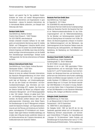 Firmenverzeichnis – Systemhäuser

Search« und gewinnt Tag für Tag exzellente Persönlichkeiten der ersten und zweiten Managementebene
für führende Unternehmen und Organisationen in ganz
Deutschland – ebenso für deutsche Unternehmen, die
in internationale Märkte aufbrechen, zum Beispiel nach
Osteuropa oder Asien.
Derdack GmbH, Berlin
Geschäftsführung: Matthes Derdack
Friedrich-Ebert-Strasse 8, 14467 Potsdam
Tel: 0331/298780, www.derdack.de
Derdack entwickelt innovative Software für die intelligente und automatisierte Alarmierung sowie für mobiles
Störfall- und IT-Management. Enterprise Alert® sichert
bei Kunden in über 50 Ländern die schnelle Reaktion auf
kritische Ereignisse und Störfälle, bevor diese die Verfügbarkeit wichtiger Unternehmenssysteme und die Qualität
Ihrer Dienstleistungen beeinträchtigen. Derdack wurde
1999 gegründet. Der Sitz des Unternehmens ist Potsdam
bei Berlin.
Detecon International GmbH, Bonn
Geschäftsführung: Francis Deprez, Andreas Baumann
Oberkasseler Straße 2, 53227 Bonn
Tel: 0221/91610, www.detecon.de
Detecon ist eines der weltweit führenden Unternehmen,
das klassische Managementberatung mit einem hohen
Technologieverständnis vereint. Der Leistungsschwerpunkt liegt auf Beratungs- und Umsetzungslösungen,
die sich aus dem Einsatz von Informations- und Kommunikationstechnologien, engl. Information and Communications Technology (ICT), ergeben. Das Know-how
der Detecon bündelt das Wissen aus erfolgreich abgeschlossenen Management- und ICT-Beratungsprojekten
in über 160 Ländern. Detecon ist global durch Tochter- und Beteiligungsgesellschaften sowie Projektbüros
vertreten. Als Berater profitiert Detecon daher von der
weltumspannenden Infrastruktur eines Global Players.
Die Dienstleistungen für das ICT-Management umfassen
sowohl die klassische Strategie- und Organisationsberatung als auch die Planung und Umsetzung von hochkomplexen, technologischen ICT-Architekturen und -Anwendungen. Dabei agiert Detecon herstellerunabhängig und
ist allein dem Erfolg des Kunden verpflichtet. Detecon ist
ein Tochterunternehmen der T-Systems International, der
Großkundenmarke der Deutschen Telekom.

108

Deutsche Post Com GmbH, Bonn
Geschäftsführung: Frank Appel
Im Tulpenfeld 9, 53113 Bonn
Tel: 0228/9086109, www.deutschepost.de
Die Deutsche Post Com GmbH ist eine hundertprozentige
Tochter der Deutschen Post AG. Die Deutsche Post Com
ist ein Telekommunikationsdienstleister für das Forderungsmanagement und die Reklamationsbearbeitung.
Für die Betreiber von Verbindungsnetzen betreibt DP
Com ein Clearing House mit inzwischen rund 18 Mio. Debitoren. Die Abrechnungsdienste umfassen im Einzelnen
das Debitorenmanagement und das Mahnwesen, das
Datenmanagement mit der Deutschen Telekom sowie die
Überwachung des Zahlungsverkehrs, die Reklamationsbearbeitung, die Bearbeitung von Postrückläufern und
das Inkasso.
Devoteam Danet GmbH, Frankfurt a.M.
Geschäftsführung: Jürgen Hatzipantelis
Gutenbergstraße 10, 64331 Weiterstadt
Tel: 06151/868-0, www.devoteam.de
Devoteam ist ein im Jahr 1995 gegründetes IT-Beratungsunternehmen und ein bevorzugter Partner seiner
Kunden für IT- und TK-Transformationen. Durch die Kombination von Beratungs-Know-how und technischer Expertise kann das Unternehmen seine Kunden unabhängig
beraten und effektive Lösungen realisieren. Im Jahr 2012
erzielte Devoteam 515 Millionen Euro Umsatz und eine
operative Marge von 3,5 Prozent. Der Konzern beschäftigt 4.664 Mitarbeiter in 23 Ländern in Europa, Nordafrika und dem Nahen Osten. In Deutschland ist Devoteam
mit fast 300 Mitarbeitern an den Standorten Weiterstadt,
Hamburg, Köln, Stuttgart und München vertreten.
Dialogika GmbH, Saarbrücken
Geschäftsführung: Dr. Peter Auler,
Dr. Jan Messerschmidt, Dr. Bernd H. Schmidt
Pascalschacht 1, 66125 Saarbrücken
Tel.: 06897/935-0, www.dialogika.de
Die Dialogika GmbH, 1982 als Spin-Off der Uni des
Saarlandes gegründet befasst sich mit Konzeption und
Realisierung technisch anspruchsvoller und technologisch fortschrittlicher IT-Projekte. Der Geschäftsbereich
„Lösungen für TK-Unternehmen“ bietet Produkte und
Dienstleistungen für Auskunftsersuchen nach § 112 TKG,
Behördenauskunft/Verkehrsdaten, Portierungsdatenaus-

Portel.de - Dschungelführer 2013

 