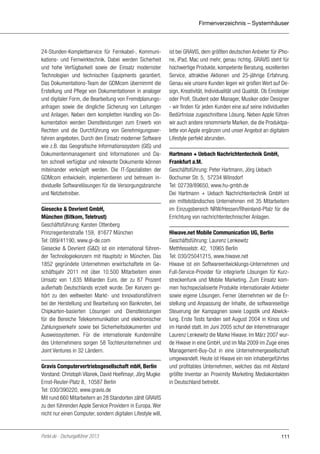 Firmenverzeichnis – Systemhäuser

24-Stunden-Komplettservice für Fernkabel-, Kommunikations- und Fernwirktechnik. Dabei werden Sicherheit
und hohe Verfügbarkeit sowie der Einsatz modernster
Technologien und technischen Equipments garantiert.
Das Dokumentations-Team der GDMcom übernimmt die
Erstellung und Pflege von Dokumentationen in analoger
und digitaler Form, die Bearbeitung von Fremdplanungsanfragen sowie die dingliche Sicherung von Leitungen
und Anlagen. Neben dem kompletten Handling von Dokumentation werden Dienstleistungen zum Erwerb von
Rechten und die Durchführung von Genehmigungsverfahren angeboten. Durch den Einsatz moderner Software
wie z.B. das Geografische Informationssystem (GIS) und
Dokumentenmanagement sind Informationen und Daten schnell verfügbar und relevante Dokumente können
miteinander verknüpft werden. Die IT-Spezialisten der
GDMcom entwickeln, implementieren und betreuen individuelle Softwarelösungen für die Versorgungsbranche
und Netzbetreiber.
Giesecke & Devrient GmbH,
München (Bitkom, Teletrust)
Geschäftsführung: Karsten Ottenberg
Prinzregentenstraße 159, 81677 München
Tel: 089/41190, www.gi-de.com
Giesecke & Devrient (G&D) ist ein international führender Technologiekonzern mit Hauptsitz in München. Das
1852 gegründete Unternehmen erwirtschaftete im Geschäftsjahr 2011 mit über 10.500 Mitarbeitern einen
Umsatz von 1,635 Milliarden Euro, der zu 87 Prozent
außerhalb Deutschlands erzielt wurde. Der Konzern gehört zu den weltweiten Markt- und Innovationsführern
bei der Herstellung und Bearbeitung von Banknoten, bei
Chipkarten-basierten Lösungen und Dienstleistungen
für die Bereiche Telekommunikation und elektronischer
Zahlungsverkehr sowie bei Sicherheitsdokumenten und
Ausweissystemen. Für die internationale Kundennähe
des Unternehmens sorgen 58 Tochterunternehmen und
Joint Ventures in 32 Ländern.
Gravis Computervertriebsgesellschaft mbH, Berlin
Vorstand: Christoph Vilanek, David Hoeflmayr, Jörg Mugke
Ernst-Reuter-Platz 8, 10587 Berlin
Tel: 030/390220, www.gravis.de
Mit rund 660 Mitarbeitern an 28 Standorten zählt GRAVIS
zu den führenden Apple Service Providern in Europa. Wer
nicht nur einen Computer, sondern digitalen Lifestyle will,

Portel.de - Dschungelführer 2013

ist bei GRAVIS, dem größten deutschen Anbieter für iPhone, iPad, Mac und mehr, genau richtig. GRAVIS steht für
hochwertige Produkte, kompetente Beratung, exzellenten
Service, attraktive Aktionen und 25-jährige Erfahrung.
Genau wie unsere Kunden legen wir großen Wert auf Design, Kreativität, Individualität und Qualität. Ob Einsteiger
oder Profi, Student oder Manager, Musiker oder Designer
- wir finden für jeden Kunden eine auf seine individuellen
Bedürfnisse zugeschnittene Lösung. Neben Apple führen
wir auch andere renommierte Marken, die die Produktpalette von Apple ergänzen und unser Angebot an digitalem
Lifestyle perfekt abrunden.
Hartmann + Uebach Nachrichtentechnik GmbH,
Frankfurt a.M.
Geschäftsführung: Peter Hartmann, Jörg Uebach
Bochumer Str. 5, 57234 Wilnsdorf
Tel: 02739/89650, www.hu-gmbh.de
Dei Hartmann + Uebach Nachrichtentechnik GmbH ist
ein mittelständisches Unternehmen mit 35 Mitarbeitern
im Einzugsbereich NRW/Hessen/Rheinland-Pfalz für die
Errichtung von nachrichtentechnischer Anlagen.
Hiwave.net Mobile Communication UG, Berlin
Geschäftsführung: Laurenz Lenkewitz
Methfesselstr. 42, 10965 Berlin
Tel: 030/25041215, www.hiwave.net
Hiwave ist ein Softwareentwicklungs-Unternehmen und
Full-Service-Provider für integrierte Lösungen für Kurzstreckenfunk und Mobile Marketing. Zum Einsatz kommen hochspezialisierte Produkte internationaler Anbieter
sowie eigene Lösungen. Ferner übernehmen wir die Erstellung und Anpassung der Inhalte, die softwareseitige
Steuerung der Kampagnen sowie Logistik und Abwicklung. Erste Tests fanden seit August 2004 in Kinos und
im Handel statt. Im Juni 2005 schuf der Internetmanager
Laurenz Lenkewitz die Marke Hiwave. Im März 2007 wurde Hiwave in eine GmbH, und im Mai 2009 im Zuge eines
Management-Buy-Out in eine Unternehmergesellschaft
umgewandelt. Heute ist Hiwave ein rein inhabergeführtes
und profitables Unternehmen, welches das mit Abstand
größte Inventar an Proximity Marketing Mediakontakten
in Deutschland betreibt.

111

 