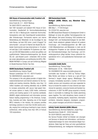 Firmenverzeichnis – Systemhäuser

HOC House of Communication mbH, Frankfurt a.M.
Geschäftsführung: Andreas Krüger
Anne-Frank-Str. 3-7, 35037 Marburg
Tel: 06421/93510, www.hoc.de
Seit 1991 konzipiert und realisiert HOC House of Communication, Gesellschaft für Kommunikationsberatung
mbH mit Sitz in Marburg/Lahn modernste Kommunikationssysteme unter dem Gesichtspunkt kundenindividueller Anforderungen. Permanente externe und interne
Weiterbildung der Mitarbeiter ist die Grundlage für das
hohe Niveau, auf dem HOC einen „Level-3-Support“ für
seine Kunden - und auch im Namen der Alcatel SEL AG leistet. Somit konnte sich das Unternehmen in 19 Jahren
mit weit über 2.500 installierten TK-Systemen und -Netzen und 300.000 Nebenstellen zu einem der größten und
qualifiziertesten Telekommunikationspartner der Alcatel
SEL AG - jetzt Alcatel-Lucent - entwickeln. HOC ist einer
der ersten akkreditierten und zertifizierten ALCATEL-PREMIUM-PARTNER in Europa und seit Einführung Mitglied
im Alcatel-Business-Partner-Top-Club.
iBAHN Deutschland, Frankfurt a.M.
Geschäftsführung: Graeme Powell
Hanauer Landstrasse 135-137, 60314 Frankfurt
Tel: 069/94942520, www.ibahn.com
The company is the only global provider of digital information/entertainment and Internet solutions for the hospitality and meeting industries. Monthly, more than 1.8
million travellers and meeting attendees rely on iBAHN
to increase productivity with secure high-speed Internet access options in nearly 3,000 hotels, conference
centres and meeting spaces in 42 countries worldwide.
iBAHN?s digital entertainment and information services
feature leading programming in the Americas, Europe,
Asia, Australia and India. Operating one of the largest
MPLS networks in the industry, the company provides
technology solutions to more than 50,000 events annually, ranging from small group meetings to major industry
conferences, while serving more than 40% of Fortune
100 corporations.

112

IBM Deutschland GmbH,
Stuttgart (AKNN, Bitkom, eco, Münchner Kreis,
VATM)
Geschäftsführung: Martina Koederitz
IBM-Allee 1, 71139 Ehningen
Tel: 07034/150, www.ibm.com
Die IBM Deutschland Research & Development GmbH in
Böblingen ist eines der größten Technologiezentren der
IBM weltweit. Seit seiner Gründung 1953 entstehen bei
Stuttgart Soft- und Hardwaretechnologien für den Weltmarkt. Heute arbeitenim globalen Verbund mit anderen
Forschungs- und Entwicklungszentren der IBM rund
2.000 Mitarbeiterinnen und Mitarbeiter in mehr als 60
strategischen Projekten an den nächsten Generationen
der Informationstechnologie. Das Forschungs- und Entwicklungszentrum pflegt darüber hinaus zahlreiche Kooperationen mit in- und ausländischen Hochschulen und
Instituten.
Iconmobile GmbH, Berlin
Geschäftsführung: Thomas Fellger
Methfesselstr. 32-36, 10965 Berlin
Tel: 030/886633100, www.iconmobile-group.com
iconmobile was founded in 2003 by Thomas Fellger,
Mike Richter and Adrian Le Hanne as a spin-off from
Germany‘‘s largest design agency: MetaDesign. The
company immediately launched a number of first-time
mobile services and innovations and soon expanded its
focus to include the creation of cross-channel user experiences for operators, consumer brands and handset manufacturers. In 2007 the WPP group acquired a minority
share in iconmobile to challenge the mobile advertising
space together. The multi disciplinary teams consist of
consultants, marketing experts, researchers, information
architects, interaction designers, developers, programmers, project managers and all kind of visionaries.
Infinity³ GmbH, Bielefeld (AKNN, Bitkom)
Geschäftsführung: Bernhard Balkenhol, Jürgen Peus
Neuenkirchener Straße 97, 33332 Gütersloh
Tel: 05241/995520, www.infinity-3.de
Der Service Provider infinity³ ist Anbieter von Lösungen
und Services im Bereich der Informations- und Kommunikationstechnologie für einen international tätigen Kundenkreis. Dabei liegt der Fokus auf einer ganzheitlichen
Softwareentwicklung, der intelligenten Verarbeitung von

Portel.de - Dschungelführer 2013

 
