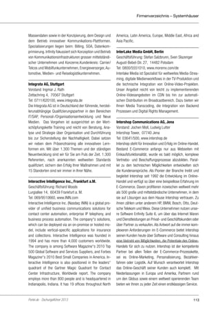 Firmenverzeichnis – Systemhäuser

Massendaten sowie in der Konzipierung, dem Design und
dem Betrieb innovativer Kommunikations-Plattformen.
Spezialisierungen liegen beim: Billing, SOA, Datenkomprimierung. Infinity fokussiert sich Konzeption und Betrieb
von Kommunikationsinfrastrukturen grosser mittelständischer Unternehmen und Konzerne.Kundenkreis: Carrier/
Telcos und Mobilfunkunternehmen, Energieversorger, Automotive, Medien- und Reiselogistikunternehmen.
Integrata AG, Stuttgart
Vorstand: Ingmar J. Rath
Zettachring 4, 70567 Stuttgart
Tel: 0711/620100, www.integrata.de
Die Integrata AG ist in Deutschland der führende, herstellerunabhängige Qualifizierungspartner in den Bereichen
IT/SAP, Personal-/Organisationsentwicklung und Neue
Medien. Das Vorgehen ist ausgerichtet an der Wertschöpfungskette Training und reicht von Beratung, Analyse und Strategie über Organisation und Durchführung
bis zur Sicherstellung der Nachhaltigkeit. Dabei setzen
wir neben dem Präsenztraining alle innovativen Lernformen ein. Mit über 1.300 Themen und der ständigen
Neuentwicklung sind wir für Sie am Puls der Zeit. 1.300
Referenten, nach anerkannten weltweiten Standards
qualifiziert, sichern den Erfolg Ihrer Maßnahmen und mit
15 Standorten sind wir immer in Ihrer Nähe.
Interactive Intelligence Inc., Frankfurt a.M.
Geschäftsführung: Richard Woods
Lurgiallee 14, 60439 Frankfurt a. M.
Tel: 069/9510660, www.ININ.com
Interactive Intelligence Inc. (Nasdaq: ININ) is a global provider of unified business communications solutions for
contact center automation, enterprise IP telephony, and
business process automation. The company‘‘s solutions,
which can be deployed via an on-premise or hosted model, include vertical-specific applications for insurance
and collections. Interactive Intelligence was founded in
1994 and has more than 4,000 customers worldwide.
The company is among Software Magazine‘‘s 2010 Top
500 Global Software and Services Suppliers, and Forbes
Magazine‘‘s 2010 Best Small Companies in America. Interactive Intelligence is also positioned in the leaders‘‘
quadrant of the Gartner Magic Quadrant for Contact
Center Infrastructure, Worldwide report. The company
employs more than 800 people and is headquartered in
Indianapolis, Indiana. It has 19 offices throughout North

Portel.de - Dschungelführer 2013

America, Latin America, Europe, Middle East, Africa and
Asia Pacific.
InterLake Media GmbH, Berlin
Geschäftsführung: Stefan Salzbrunn, Sven Slazenger
August-Bebel-Str. 27, 14482 Potsdam
Tel: 0800/5551010, www.moremx.com/de
Interlake Media ist Spezialist für weltweites Media-Streaming, digitale Medienworkflows in der TV-Produktion und
die technische Integration von Online-Video-Projekten.
Unser Angebot reicht von leicht zu implementierenden
Online-Videoangeboten im CDN bis hin zur automatischen Distribution im Broadcastbereich. Dazu bieten wir
Ihnen Media Transcoding, die Integration von Backend
Prozessen und Digital Rights Management.
Intershop Communications AG, Jena
Vorstand: Jochen Moll, Ludwig Lutter
Intershop Tower, 07740 Jena
Tel: 03641/500, www.intershop.de
Intershop steht für Innovation und Erfolg im Online-Handel.
Bestand E-Commerce anfangs nur aus Webseiten mit
Einkaufsfunktionalität, wurde es bald möglich, komplexe
Vertriebs- und Beschaffungsprozesse abzubilden. Parallel zu den technischen Möglichkeiten entwickelten sich
die Kundenansprüche. Als Pionier der Branche treibt und
begleitet Intershop seit 1992 die Entwicklung im OnlineHandel und verfügt so über eine beispiellose Erfahrung im
E-Commerce. Davon profitieren inzwischen weltweit mehr
als 500 große und mittelständische Unternehmen, in dem
sie auf Lösungen aus dem Hause Intershop vertrauen. Zu
ihnen zählen unter anderem HP, BMW, Bosch, Otto, Deutsche Telekom und Mexx. Diese Unternehmen nutzen unsere Software Enfinity Suite 6, um über das Internet Waren
und Dienstleistungen an Privat- und Geschäftskunden oder
über Partner zu verkaufen. Als Antwort auf die immer komplexeren Anforderungen im E-Commerce bietet Intershop
seinen Kunden heute über Software und Consulting hinaus
eine Vielzahl von Möglichkeiten, die Potentiale des OnlineHandels für sich zu nutzen. Intershop ist der kompetente
Partner bei allen Teilen der E-Commerce-Prozesskette,
sei es Online-Marketing, Personalisierung, Bezahlverfahren oder Logistik. Auf Wunsch verantwortet Intershop
das Online-Geschäft seiner Kunden auch komplett. Mit
Niederlassungen in Europa und Amerika, Partnern rund
um den Globus sowie einem weltweit operierenden Team
bieten wir Ihnen zu jeder Zeit einen erstklassigen Service.

113

 