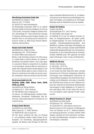 Firmenverzeichnis – Systemhäuser

MicroStrategy Deutschland GmbH, Köln
Geschäftsführung: Douglas K. Thede
Kölner Str. 263, 51149 Köln
Tel: 02203/1070, www.microstrategy.de
Die MicroStrategy Deutschland GmbH ist ein weltweit
führender Anbieter für Business Intelligence mit mehr als
3.000 Kunden. Die Business Intelligence Software Plattform, MicroStrategy 8™, liefert Unternehmen Lösungen
für Reporting, Monitoring sowie komplexe Analysen und
erleichtert ihnen so die Evaluierung Ihrer Business Performance. Kunden u.a.: Metro Group, Deutsche Telekom,
Telefonica, Deutsche Börse.
Morpho Cards GmbH, Bielefeld
Geschäftsführung: Philippe d´Andréa
Riemekestrasse 160, 33106 Paderborn
Tel: 052521/8890, www.morpho.com
Morpho, a high-technology company in the Safran group,
is a market leader in security solutions. As a pioneer in
identification and detection systems, and a major player
in e-documents, Morpho is recognized for its excellence
in key technologies, advanced skills and benchmark expertise. With integrated systems already deployed in over
100 countries, Morpho seeks to create a climate of confidence by contributing to the safety and security of people, transportation, data and countries around the world.
Mr.net group GmbH & Co. KG,
Flensburg (AKNN, ANGA, Bitkom, Breko, BVDW,
DVTM, eco, VATM)
Geschäftsführung: Michael Rohbeck
Lise-Meitner-Str. 4, 24941 Flensburg
Tel: 0461/662800, www.mrnetgroup.com
Von Internet- und Telefonieprodukten, attraktiven Mehrwertdiensten, konvergenten Portallösungen über Abrechnung, Forderungsmanagement und Inkasso bis zum
Customer Service
M-Squad GmbH, München
Geschäftsführung: Daniel Melter
Walter-Gropius-Str. 15, 80807 München
Tel: 089/6244760, www.m-squad.com
Seit fünf Jahren unterstützt das Team von M-Squad
in- und ausländische Anbieter mobiler Dienste bei der
Konzeption und Vermarktung zielgruppenspezifischer
Angebote. Des Weiteren berät M-Squad mit Hilfe einer

Portel.de - Dschungelführer 2013

eigens entwickelten Methodik führende TK- und Medienunternehmen bei der Bewertung der Marktfähigkeit innovativer Technologien und Ausarbeitung von TechnologieRoadmaps sowie der Markteinführung neuer Angebote.
Navigon AG, Hamburg
Vorstand: Egon Minar
Schottmüllerstraße 20 A, 20251 Hamburg
Tel: 040/370880, www.navigon.com
Die NAVIGON AG ist einer der weltweit führenden Anbieter von Navigationssystemen. Mit eigenen portablen Navigationsgeräten und durch Partnerschaften mit
namhaften Unterhaltungselektronik-Herstellern steht
NAVIGON für qualitativ hochwertige GPS-Navigation auf
Pocket PCs, PNDs und Handys. Daneben bietet NAVIGON
professionelle Navigationslösungen wie Fahrerassistenzkomponenten für den Erstausrüstermarkt der Automobilhersteller. NAVIGON wurde 1991 gegründet und besitzt
eigene Vertretungen in Asien, Europa und Nordamerika.
NetUSE AG, Kiel (eco)
Vorstand: Jörg Posewang
Dr.-Hell-Straße, 24107 Kiel
Tel: 0431/2390400, www.NetUSE.de
Zu den Kunden des Kieler Regio-ISPs zählen namhafte
Unternehmen der TK-Branche, Verlagshäuser, öffentliche
Einrichtungen sowie mittelständische Unternehmen mit
unterschiedlicher Ausprägung. Das Unternehmen AG beschäftigt rund 50 Mitarbeiter und erzielte im Geschäftsjahr 2004/2005 einen Umsatz von rund 7 Millionen Euro.
Unter dem Label Net-You! bietet Netuse WLAN-basierten
Internetzugang im Kieler Stadtgebiet an. Für dieses Projekt wurde Netuse 2005 mit dem dritten Platz des Eco
e.V. in der Kategorie „bester regionaler Provider“ ausgezeichnet.
Network Economy S.A., Brüssel
Geschäftsführung: Stefan Doeblin
Rue Berckmans 109, 1060 Brüssel
Tel: 00322/5361212, www.network-economy.com
Network Economy ist eine Investment und Management
Firma und fokussiert auf die IT-, Telekommunikationsund Versorgungs-Branchen. Auf Basis fundierter Markt
Analysen unterstützt die Firma Unternehmer und Manager dabei Geschäftskonzepte, Innovationen und Wachstumsstrategien zu entwickeln.

117

 
