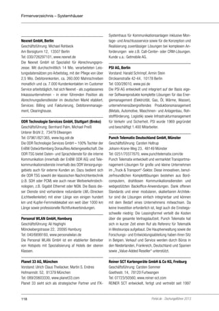 Firmenverzeichnis – Systemhäuser

Nexnet GmbH, Berlin
Geschäftsführung: Michael Rohbeck
Am Borsigturm 12, 13507 Berlin
Tel: 030/726297101, www.nexnet.de
Die Nexnet GmbH ist Spezialist für Abrechnungsprozesse. Mit durchschnittlich 14 Mio. verarbeiteten Leistungsdatensätzen pro Arbeitstag, mit der Pflege von über
2,5 Mio. Debitorenkonten, ca. 260.000 Mahnschreiben
monatlich und ca. 7.000 Kundenkontakten im Customer
Service arbeitstäglich, hat sich Nexnet - als zugelassenes
Inkassounternehmen - in einer führenden Position als
Abrechnungsdienstleister im deutschen Markt etabliert.
Services: Billing und Fakturierung, Debitorenmanagement, Clearinghouse.
ODR Technologie Services GmbH, Stuttgart (Breko)
Geschäftsführung: Bernhard Palm, Michael Preiß
Unterer Brühl 2, 73479 Ellwangen
Tel: 07961/821365, www.tsg.odr.de
Die ODR Technologie Services GmbH – 100% Tochter der
EnBW Ostwürttemberg DonauRies Aktiengesellschaft. Die
ODR TSG bietet Daten- und Sprachdienste für die interne
Kommunikation (innerhalb der EnBW ODR AG) und Telekommunikationsdienste innerhalb des ODR Versorgungsgebiets auch für externe Kunden an. Dazu bedient sich
die ODR TSG sowohl der klassischen Nachrichtentechnik
(z.B. SDH oder PCM) wie auch neuer Weitverkehrstechnologien, z.B. Gigabit Ethernet oder NGN. Die Basis dieser Dienste sind vorhandene redundante LWL-Strecken
(Lichtwellenleiter) mit einer Länge von einigen hundert
km und Kupfer-Fernmeldekabel von weit über 1000 km
Länge sowie professionelle Richtfunkverbindungen.

Systemhaus für Kommunikationsanlagen inklusive Montage- und Anschlussservice sowie für die Konzeption und
Realisierung zuverlässiger Lösungen bei komplexen Anforderungen wie z.B. Call-Center- oder CRM-Lösungen.
Kunde u.a.: Getmobile AG.
PSI AG, Berlin
Vorstand: Harald Schrimpf, Armin Stein
Dircksenstraße 42-44, 10178 Berlin
Tel: 030/28010, www.psi.de
Die PSI AG entwickelt und integriert auf der Basis eigener Softwareprodukte komplette Lösungen für das Energiemanagement (Elektrizität, Gas, Öl, Wärme, Wasser),
unternehmensübergreifendes Produktionsmanagement
(Metals, Automotive, Maschinen- und Anlagenbau, Rohstoffförderung, Logistik) sowie Infrastrukturmanagement
für Verkehr und Sicherheit. PSI wurde 1969 gegründet
und beschäftigt 1.400 Mitarbeiter.

Personal WLAN GmbH, Hamburg
Geschäftsführung: Ali Haghighi
Mönckebergstrasse 22, 20095 Hamburg
Tel: 040/6699160, www.personalwlan.de
Die Personal WLAN GmbH ist ein etablierter Betreiber
von Hotspots mit Spezialisierung af Hotels der oberen
Klassen.

Punch Telematix Deutschland GmbH, Münster
Geschäftsführung: Carsten Holtrup
Johann-Krane-Weg 23, 48149 Münster
Tel: 0251/70377670, www.punchtelematix.com/de
Punch Telematix entwickelt und vermarktet Transportmanagement-Lösungen für große und kleine Unternehmen
im „Truck & Transport“-Sektor. Diese innovativen, benutzerfreundlichen Komplettlösungen bestehen aus Bordcomputern, drahtlosen Kommunikationsdiensten und
webgestützten Backoffice-Anwendungen. Dank offenen
Standards und einer modularen, skalierbaren Architektur sind die Lösungen einfach integrierbar und können
mit dem Bedarf eines Unternehmens mitwachsen. Da
keine Investition erforderlich ist, liegt auch die Einstiegsschwelle niedrig: Die Leasingformel verteilt die Kosten
über die gesamte Vertragslaufzeit. Punch Telematix hat
sich in kurzer Zeit einen Ruf als Referenz für Telematik
in Westeuropa aufgebaut. Die Hauptverwaltung sowie die
Forschungs- und Entwicklungsabteilung haben ihren Sitz
in Belgien. Verkauf und Service werden durch Büros in
den Niederlanden, Frankreich, Deutschland und Spanien
sowie „Value-Added Reseller“ unterstützt.

Planet 33 AG, München
Vorstand: Ulrich Claus Theilacker, Martin S. Endres
Hofmannstr. 52, 81379 München
Tel: 089/20603330, www.planet33.com
Planet 33 sieht sich als strategischer Partner und ITK-

Reiner SCT Kartengeräte GmbH & Co KG, Freiburg
Geschäftsführung: Carsten Sommer
Goethestr. 14, 78120 Furtwangen
Tel: 07723/50560, www.reiner-sct.com
REINER SCT entwickelt, fertigt und vertreibt seit 1997

118

Portel.de - Dschungelführer 2013

 