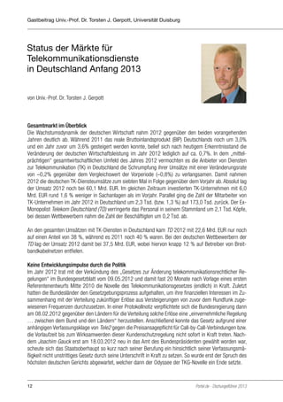 Gastbeitrag Univ.-Prof. Dr. Torsten J. Gerpott, Universität Duisburg

Status der Märkte für
Telekommunikationsdienste
in Deutschland Anfang 2013
von Univ.-Prof. Dr. Torsten J. Gerpott∗

Gesamtmarkt im Überblick
Die Wachstumsdynamik der deutschen Wirtschaft nahm 2012 gegenüber den beiden vorangehenden
Jahren deutlich ab. Während 2011 das reale Bruttoinlandsprodukt (BIP) Deutschlands noch um 3,0%
und ein Jahr zuvor um 3,6% gesteigert werden konnte, belief sich nach heutigem Erkenntnisstand die
Veränderung der deutschen Wirtschaftsleistung im Jahr 2012 lediglich auf ca. 0,7%. In dem „mittelprächtigen“ gesamtwirtschaftlichen Umfeld des Jahres 2012 vermochten es die Anbieter von Diensten
zur Telekommunikation (TK) in Deutschland die Schrumpfung ihrer Umsätze mit einer Veränderungsrate
von –0,2% gegenüber dem Vergleichswert der Vorperiode (–0,8%) zu verlangsamen. Damit nahmen
2012 die deutschen TK-Diensteumsätze zum siebten Mal in Folge gegenüber dem Vorjahr ab. Absolut lag
der Umsatz 2012 noch bei 60,1 Mrd. EUR. Im gleichen Zeitraum investierten TK-Unternehmen mit 6,0
Mrd. EUR rund 1,6 % weniger in Sachanlagen als im Vorjahr. Parallel ging die Zahl der Mitarbeiter von
TK-Unternehmen im Jahr 2012 in Deutschland um 2,3 Tsd. (bzw. 1,3 %) auf 173,0 Tsd. zurück. Der ExMonopolist Telekom Deutschland (TD) verringerte das Personal in seinem Stammland um 2,1 Tsd. Köpfe,
bei dessen Wettbewerbern nahm die Zahl der Beschäftigten um 0,2 Tsd. ab.
An den gesamten Umsätzen mit TK-Diensten in Deutschland kam TD 2012 mit 22,6 Mrd. EUR nur noch
auf einen Anteil von 38 %, während es 2011 noch 40 % waren. Bei den deutschen Wettbewerbern der
TD lag der Umsatz 2012 damit bei 37,5 Mrd. EUR, wobei hiervon knapp 12 % auf Betreiber von Breitbandkabelnetzen entfielen.
Keine Entwicklungsimpulse durch die Politik
Im Jahr 2012 trat mit der Verkündung des „Gesetzes zur Änderung telekommunikationsrechtlicher Regelungen“ im Bundesgesetzblatt vom 09.05.2012 und damit fast 20 Monate nach Vorlage eines ersten
Referentenentwurfs Mitte 2010 die Novelle des Telekommunikationsgesetzes (endlich) in Kraft. Zuletzt
hatten die Bundesländer den Gesetzgebungsprozess aufgehalten, um ihre finanziellen Interessen im Zusammenhang mit der Verteilung zukünftiger Erlöse aus Versteigerungen von zuvor dem Rundfunk zugewiesenen Frequenzen durchzusetzen. In einer Protokollnotiz verpflichtete sich die Bundesregierung dann
am 08.02.2012 gegenüber den Ländern für die Verteilung solche Erlöse eine „einvernehmliche Regelung
… zwischen dem Bund und den Ländern“ herzustellen. Anschließend konnte das Gesetz aufgrund einer
anhängigen Verfassungsklage von Tele2 gegen die Preisansagepflicht für Call-by-Call-Verbindungen bzw.
die Vorlaufzeit bis zum Wirksamwerden dieser Kundenschutzregelung nicht sofort in Kraft treten. Nachdem Joachim Gauck erst am 18.03.2012 neu in das Amt des Bundespräsidenten gewählt worden war,
scheute sich das Staatsoberhaupt so kurz nach seiner Berufung ein hinsichtlich seiner Verfassungsmäßigkeit nicht unstrittiges Gesetz durch seine Unterschrift in Kraft zu setzen. So wurde erst der Spruch des
höchsten deutschen Gerichts abgewartet, welcher dann der Odyssee der TKG-Novelle ein Ende setzte.

12

Portel.de - Dschungelführer 2013

 