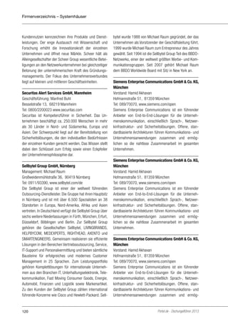 Firmenverzeichnis – Systemhäuser

Kundennutzen kennzeichnen ihre Produkte und Dienstleistungen. Der enge Austausch mit Wissenschaft und
Forschung erhöht die Innovationskraft der einzelnen
Unternehmen und öffnet neue Märkte. Scheer hält als
Alleingesellschafter der Scheer Group wesentliche Beteiligungen an den Netzwerkunternehmen bei gleichzeitiger
Betonung der unternehmerischen Kraft des Gründungsmanagements. Der Fokus des Unternehmensverbundes
liegt auf kleinen und mittleren Geschäftseinheiten.
Securitas Alert Services GmbH, Mannheim
Geschäftsführung: Manfred Buhl
Besselstraße 13, 68219 Mannheim
Tel: 0800/2200023 www.securitas.com
Securitas ist Kompetenzführer in Sicherheit. Das Unternehmen beschäftigt ca. 250.000 Menschen in mehr
als 30 Länder in Nord- und Südamerika, Europa und
Asien. Der Schwerpunkt liegt auf der Bereitstellung von
Sicherheitslösungen, die den individuellen Bedürfnissen
der einzelnen Kunden gerecht werden. Das Wissen stellt
dabei den Schlüssel zum Erfolg sowie einen Eckpfeiler
der Unternehmensphilosophie dar.
Sellbytel Group GmbH, Nürnberg
Management: Michael Raum
Großweidenmühlstraße 36, 90419 Nürnberg
Tel: 0911/93390, www.sellbytel.com/de
Die Sellbytel Group ist einer der weltweit führenden
Outsourcing-Dienstleister. Die Gruppe hat ihren Hauptsitz
in Nürnberg und ist mit über 6.500 Spezialisten an 38
Standorten in Europa, Nord-Amerika, Afrika und Asien
vertreten. In Deutschland verfügt die Sellbytel Group über
sechs weitere Niederlassungen in Fürth, München, Erfurt,
Düsseldorf, Böblingen und Berlin. Zur Sellbytel Group
gehören die Gesellschaften Sellbytel, LIVINGBRANDS,
HELPBYCOM, MEDEXPERTS, RIGHTHEAD, AXENTO und
SMARTENGINEERS. Gemeinsam realisieren sie effiziente
Lösungen in den Bereichen Vertriebsoutsourcing, Service,
IT-Support und Personalvermittlung und bieten sämtliche
Bausteine für erfolgreiches und modernes Customer
Management in 25 Sprachen. Zum Leistungsportfolio
gehören Komplettlösungen für internationale Unternehmen aus den Branchen IT, Unterhaltungselektronik, Telekommunikation, Fast Moving Consumer Goods, Energie,
Automobil, Finanzen und Logistik sowie Markenartikel.
Zu den Kunden der Sellbytel Group zählen international
führende Konzerne wie Cisco und Hewlett-Packard. Sell-

120

bytel wurde 1988 von Michael Raum gegründet, der das
Unternehmen als Vorsitzender der Geschäftsleitung führt.
1999 wurde Michael Raum zum Entrepreneur des Jahres
gewählt. Seit 1994 ist die Sellbytel Group Teil des BBDONetzwerks, einer der weltweit größten Werbe- und Kommunikationsgruppen. Seit 2007 gehört Michael Raum
dem BBDO Worldwide Board mit Sitz in New York an.
Siemens Enterprise Communications GmbH & Co. KG,
München
Vorstand: Hamid Akhavan
Hofmannstraße 51, 81359 München
Tel: 089/70070, www.siemens.com/open
Siemens Enterprise Communications ist ein führender
Anbieter von End-to-End-Lösungen für die Unternehmenskommunikation, einschließlich Sprach-, Netzwerkinfrastruktur- und Sicherheitslösungen. Offene, standardbasierte Architekturen führen Kommunikations- und
Unternehmensanwendungen zusammen und ermöglichen so die nahtlose Zusammenarbeit im gesamten
Unternehmen.
Siemens Enterprise Communications GmbH & Co. KG,
München
Vorstand: Hamid Akhavan
Hofmannstraße 51, 81359 München
Tel: 089/70070, www.siemens.com/open
Siemens Enterprise Communications ist ein führender
Anbieter von End-to-End-Lösungen für die Unternehmenskommunikation, einschließlich Sprach-, Netzwerkinfrastruktur- und Sicherheitslösungen. Offene, standardbasierte Architekturen führen Kommunikations- und
Unternehmensanwendungen zusammen und ermöglichen so die nahtlose Zusammenarbeit im gesamten
Unternehmen.
Siemens Enterprise Communications GmbH & Co. KG,
München
Vorstand: Hamid Akhavan
Hofmannstraße 51, 81359 München
Tel: 089/70070, www.siemens.com/open
Siemens Enterprise Communications ist ein führender
Anbieter von End-to-End-Lösungen für die Unternehmenskommunikation, einschließlich Sprach-, Netzwerkinfrastruktur- und Sicherheitslösungen. Offene, standardbasierte Architekturen führen Kommunikations- und
Unternehmensanwendungen zusammen und ermög-

Portel.de - Dschungelführer 2013

 