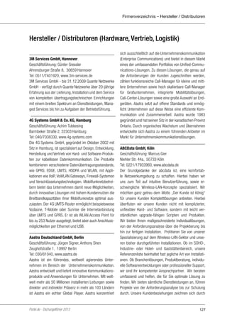 Firmenverzeichnis – Hersteller / Distributoren

Hersteller / Distributoren (Hardware, Vertrieb, Logistik)
3M Services GmbH, Hannover
Geschäftsführung: Günter Gressler
Ahrensburger Straße 8, 30659 Hannover
Tel: 0511/7401920, www.3m-services.de
3M Services GmbH - bis 31.12.2009 Quante Netzwerke
GmbH - verfügt durch Quante Netzwerke über 20-jährige
Erfahrung aus der Lieferung, Installation und dem Service
von kompletten übertragungstechnischen Einrichtungen
mit einem breiten Spektrum an Dienstleistungen, Managed Services bis hin zu Aufgaben der Betriebsführung.
4G Systems GmbH & Co. KG, Hamburg
Geschäftsführung: Achim Tubbesing
Barmbeker Straße 2, 22303 Hamburg
Tel: 040/7038330, www.4g-systems.com
Die 4G Systems GmbH, gegründet im Oktober 2002 mit
Sitz in Hamburg, ist spezialisiert auf Design, Entwicklung,
Herstellung und Vertrieb von Hard- und Software-Produkten zur kabellosen Datenkommunikation. Die Produkte
kombinieren verschiedene Datenübertragungsstandards,
wie GPRS, EDGE, UMTS, HSDPA und WLAN, mit Applikationen wie VoIP, VoWLAN Gateways, Firewall-Systemen
und Verschlüsselungstechnologien. Mobilfunknetzbetreibern bietet das Unternehmen damit neue Möglichkeiten,
durch innovative Lösungen mit hohem Kundennutzen die
Breitbandkapazitäten ihrer Mobilfunknetze optimal auszulasten. Der 4G UMTS-Router ermöglicht beispielsweise
Vodaone, T-Mobile oder Sunrise die Internetanbindung
über UMTS und GPRS. Er ist als WLAN Access Point für
bis zu 253 Nutzer ausgelegt, bietet aber auch Anschlussmöglichkeiten per Ethernet und USB.
Aastra Deutschland GmbH, Berlin
Geschäftsführung: Jürgen Signer, Anthony Shen
Zeughofstraße 1, 10997 Berlin
Tel: 030/61040, www.aastra.de
Aastra ist ein führendes, weltweit agierendes Unternehmen im Bereich der Unternehmenskommunikation.
Aastra entwickelt und liefert innovative Kommunikationsprodukte und ­ nwendungen für Unternehmen. Mit weltA
weit mehr als 50 Millionen installierten Leitungen sowie
direkter und indirekter Präsenz in mehr als 100 Ländern
ist Aastra ein echter Global Player. Aastra konzentriert

Portel.de - Dschungelführer 2013

sich ausschließlich auf die Unternehmenskommunikation
(Enterprise Communications) und bietet in diesem Markt
eines der umfassendsten Portfolios von Unified-Communications-Lösungen. Zu diesen Lösungen, die genau auf
die Anforderungen der Kunden zugeschnitten werden,
zählen funktionsreiche Call-Manager für kleine und mittlere Unternehmen sowie hoch skalierbare Call-Manager
für Großunternehmen, integrierte Mobilitätslösungen,
Call-Center-Lösungen sowie eine große Auswahl an Endgeräten. Aastra setzt auf offene Standards und ermöglicht Unternehmen auf diese Weise eine effiziente Kommunikation und Zusammenarbeit. Aastra wurde 1983
gegründet und hat seinen Sitz in der kanadischen Provinz
Ontario. Durch organisches Wachstum und Übernahmen
entwickelte sich Aastra zu einem führenden Anbieter im
Markt für Unternehmenskommunikationslösungen.
ABCData GmbH, Köln
Geschäftsführung: Marcus Gier
Niehler Str. 44a, 50733 Köln
Tel: 0221/17933960, www.abcdata.de
Der Grundgedanke der abcdata ist, eine komfortable Netzwerkumgebung zu schaffen. Hierbei haben wir
uns zum Teil auf intuitive Benutzerführung, sowie erschwingliche Wireless-LAN-Konzepte spezialisiert. Wir
möchten ganz getreu dem Motto „Der Kunde ist König“
für unsere Kunden Komplettlösungen anbieten. Hierbei
überfluten wir unsere Kunden nicht mit komplizierter,
unflexibler Hard- und Software, sondern mit leicht verständlichen upgrade-fähigen Scripten und Produkten.
Wir bieten Ihnen maßgeschneiderte Individuallösungen,
von der Anforderungsanalyse über die Projektierung bis
hin zur fertigen Installation. Profitieren Sie von unserer
Spezialisierung auf dem Wireless-LAN-Sektor und unseren bisher durchgeführten Installationen. Ob im SOHO-,
Industrie- oder Hotel- und Gaststättenbereich, unsere
Referenzenliste beinhaltet fast jegliche Art von Installationen. Ob Branchenlösungen, Produktberatung, individuelle Softwareentwicklungen oder professioneller Support,
wir sind Ihr kompetenter Ansprechpartner. Wir beraten
umfassend und helfen, die für Sie optimale Lösung zu
finden. Wir bieten sämtliche Dienstleistungen an, führen
Projekte von der Anforderungsanalyse bis zur Schulung
durch. Unsere Kundenbeziehungen zeichnen sich durch

127

 
