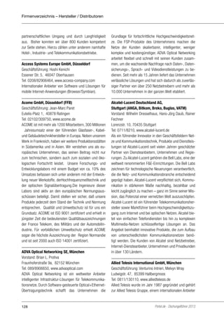 Firmenverzeichnis – Hersteller / Distributoren

partnerschaftlichen Umgang und durch Langfristigkeit
aus. Bisher konnten wir über 800 Kunden kompetent
zur Seite stehen. Hierzu zählen unter anderem namhafte
Hotel-, Industrie- und Telekommunikationsbetriebe.
Access Systems Europe GmbH, Düsseldorf
Geschäftsführung: Hoshi Kenichi
Essener Str. 5, 46047 Oberhausen
Tel: 0208/82906464, www.access-company.com
Internationaler Anbieter von Software und Lösungen für
mobile Internet-Anwendungen (Browser/Symbian).
Acome GmbH, Düsseldorf (FFB)
Geschäftsführung: Jean-Marc Paret
Eutelis-Platz 1, 40878 Ratingen
Tel: 02102/309750, www.acome.de
ACOME ist mit mehr als 1200 Mitarbeitern, 300 Millionen
€ Jahresumsatz einer der führenden Glasfaser-, Kabelund Gebäudetechnikhersteller in Europa. Neben unserem
Werk in Frankreich, haben wir weitere Produktionsstätten
in Südamerika und in Asien. Wir verstehen uns als europäisches Unternehmen, das seinen Beitrag nicht nur
zum technischen, sondern auch zum sozialen und ökologischen Fortschritt leistet. Unsere Forschungs- und
Entwicklungslabors mit einem Budget von ca. 10% des
Umsatzes befassen sich unter anderem mit der Entwicklung neuer Werkstoffe, derHochfrequenzmeßtechnik und
der optischen Signalübertragung.Die Ingenieure dieser
Labors sind aktiv an den europäischen Normungsausschüssen beteiligt. Damit stellen wir sicher, daß unsere
Produkte jederzeit dem Stand der Technik und Normung
entsprechen. Qualität und Umweltschutz ist für uns ein
Grundsatz. ACOME ist ISO 9001 zertifiziert und erhielt in
jüngster Zeit die bedeutensten Qualitätsauszeichnungen
der France Telekom, des Militärs und der Automobilindustrie. Für vorbildlichen Umweltschutz erhielt ACOME
sogar die höchste Auszeichnung der Region Normandie
und ist seit 2000 auch ISO 14001 zertifiziert.
ADVA Optical Networking SE, München
Vorstand: Brian L. Protiva
Fraunhoferstraße 9a, 82152 München
Tel: 089/8906650, www.advaoptical.com
ADVA Optical Networking ist ein weltweiter Anbieter
intelligenter Infrastruktur-Lösungen für Telekommunikationsnetze. Durch Software-gesteuerte Optical+EthernetÜbertragungstechnik schafft das Unternehmen die

128

Grundlage für fortschrittliche Hochgeschwindigkeitsnetze. Die FSP-Produkte des Unternehmens machen die
Netze der Kunden skalierbarer, intelligenter, weniger
komplex und kostengünstiger. ADVA Optical Networking
arbeitet flexibel und schnell mit seinen Kunden zusammen, um die wachsende Nachfrage nach Daten-, Datensicherungs-, Sprach- und Videodienstleistungen zu bedienen. Seit mehr als 15 Jahren liefert das Unternehmen
verlässliche Lösungen und hat sich dadurch als zuverlässiger Partner von über 250 Netzbetreibern und mehr als
10.000 Unternehmen in der ganzen Welt etabliert.
Alcatel-Lucent Deutschland AG,
Stuttgart (ANGA, Bitkom, Breko, Buglas, VATM)
Vorstand: Wilhelm Dresselhaus, Hans-Jörg Daub, Rainer
Fechner
Lorenzstr. 10, 70435 Stuttgart
Tel: 0711/8210, www.alcatel-lucent.de
Als ein führender Innovator in den Geschäftsfeldern Netze und Kommunikationstechnik, Produkte und Dienstleistungen ist Alcatel-Lucent seit vielen Jahren geschätzter
Partner von Diensteanbietern, Unternehmen und Regierungen. Zu Alcatel-Lucent gehören die Bell Labs, eine der
weltweit renommierten F&E-Einrichtungen. Die Bell Labs
zeichnen für technologische Neuerungen verantwortlich,
die die Netz- und Kommunikationsbranche entscheidend
geprägt haben. Alcatel-Lucent verpflichtet sich, Kommunikation in stärkerem Maße nachhaltig, bezahlbar und
leicht zugänglich zu machen – ganz im Sinne seiner Mission, das Potenzial einer vernetzten Welt auszuschöpfen.
Alcatel-Lucent ist ein führender Telekommunikationshersteller sowie Marktführer beim Hochgeschwindigkeitszugang zum Internet und bei optischen Netzen. Alcatel bietet von einfachen Telefondiensten bis hin zu komplexen
Multimedia-Netzen schlüsselfertige Lösungen an. Das
Angebot beinhaltet innovative Produkte, die zum Aufbau
von unterschiedlichsten Kommunikationsnetzen benötigt werden. Die Kunden von Alcatel sind Netzbetreiber,
Internet-Diensteanbieter, Unternehmen und Privatkunden
in über 130 Ländern.
Allied Telesis International GmbH, München
Geschäftsführung: Venturino Intrieri, Melvyn Wray
Ludwigstr. 47, 85399 Hallbergmoos
Tel: 0811/130110, www.alliedtelesis.de
Allied Telesis wurde im Jahr 1987 gegründet und gehört
zur Allied Telesis Gruppe, einem internationalen Anbieter

Portel.de - Dschungelführer 2013

 