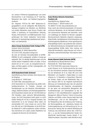 Firmenverzeichnis – Hersteller / Distributoren

von sicheren IP/Ethernet-Zugangslösungen und einem
Branchenführer in der Entwicklung von IP Triple-PlayNetzwerken über Kupfer- und Glasfaser-Zugangsinfrastrukturen.
Die integrierte POTS-to-10G iMAP Multiservice-Zugangsplattform und die intelligenten iMG MultiserviceGateways ermöglichen den Betreibern von öffentlichen
und privaten Netzwerken sowie Service Providern aller
Größen in Verbindung mit fortschrittlichen Switching,
Routing, IPv6-konformen und WDM-basierenden Transportlösungen den Einsatz skalierbarer Carrier-GradeNetzwerke für kostengünstige paketbasierende Sprach-,
Video- und Datendienste.
Alpine-Energie Deutschland GmbH, Stuttgart (FFB)
Vorstand: Helmut Schnitzhofer
Wolfentalstraße 29, 88400 Biberach/Riss
Tel: 07351/5790, www.alpine-energie.com
Als einer der führenden Servicedienstleiter ist ALPINEENERGIE mit acht Landesgesell- schaften in Europa gut
aufgestellt. Über 40 ständige Niederlassungen und eine
Vielzahl weiterer Projektbüros helfen uns dabei, in Kürze
überall dort vor Ort zu sein, wo energietechnische Anlagen und Netze geplant, errichtet, instandgehalten und
betrieben werden müssen.
ALSO Deutschland GmbH, Dortmund
Geschäftsführung: Reiner Schwitzki, Heino Deubner, Stefan Klinglmair
Lange Wende 43, 59494 Soest
Tel: 02921/990, www.alsoactebis.com
ALSO Deutschland ist in Deutschland das größte Großhandelsunternehmen für Produkte, Lösungen und
Dienstleistungen aus den Bereichen Informationstechnologie, Telekommunikation und Unterhaltungselektronik.
ALSO Deutschland verkauft mehr als 100.000 Artikel von
350 Herstellern sowie zahlreiche Mehrwertdienstleistungen. Die ALSO Deutschland GmbH gehört zur ALSO
Actebis Holding AG mit Sitz in Hergiswil (Schweiz). Das
Unternehmen ist an der Schweizer Börse notiert und
erwirtschaftete 2011 einen Umsatz von rund 6,2 Mrd.
Euro. Mit mehr als 3.000 Mitarbeitern ist die ALSO Actebis Holding AG in zwölf europäischen Ländern vertreten.
Das Unternehmen ist in sieben Ländern Marktführer und
europaweit die Nummer drei der Branche.

Portel.de - Dschungelführer 2013

Aruba Wireless Networks Deutschland,
Frankfurt a.M.
Geschäftsführung: Siegfried Franke
Herriott Strasse 1, 60528 Frankfurt a.M.
Tel: 069/677 33 438, www.arubanetworks.com
Aruba macht das Unternehmensnetzwerk mit benutzerzentrischen Netzwerken, die die Reichweite herkömmlicher portzentrischer Netzwerke weit übertreffen, sicher
und unabhängig vom Standort für Benutzer zugänglich.
Benutzerzentrische Netzwerke integrieren anpassungsfähige WLANs, identitätsbasierte Sicherheitssysteme und
Anwendungskontinuitätsdienste in einem geschlossenen,
leistungsfähigen System, das problemlos über existierenden Netzwerkinfrastrukturen bereitgestellt werden kann.
Anpassungsfähige WLANs bieten hohe Leistung und
Follow-Me-Konnektivität, sodass Benutzer sich immer in
Reichweite unternehmenswichtiger Informationen befinden.
Arvato Infoscore GmbH, Karlsruhe (VATM)
Geschäftsführung: Michael Weinreich (Vors.)
Rheinstraße 99, 76532 Baden-Baden
Tel: 07221/50401000, www.arvato-infoscore.de
arvato infoscore ist ein Tochterunternehmen der arvato
AG, des international vernetzten Outsourcing-Dienstleisters der Bertelsmann SE & Co. KGaA. Mit rund 2.200
Mitarbeitern und Hauptsitz in Baden-Baden ist arvato
infoscore an 12 Standorten in Deutschland, Österreich,
der Schweiz, Ungarn und den Niederlanden tätig. arvato infoscore steht für die integrierte kaufmännische
Betreuung von Kundenbeziehungen über den gesamten
Kundenlebenszyklus. Als integrierter Lösungsanbieter
für das aktive und wertorientierte Management aller
Kundenbeziehungen und Zahlungsflüsse ist das Unternehmen in fünf Geschäftsbereichen aufgestellt: Risk
Management, Billing & Payment, Finance & Accounting,
Collection und Utilities. arvato infoscore bietet damit alle
Dienstleistungen „rund um den Zahlungsfluss“ - von
der Risikoprüfung über die Entstehung einer Forderung,
die Rechnungsstellung und –abwicklung inklusive der
Forderungsabsicherung und Vorfinanzierung bis hin zur
Buchung der Zahlung oder der weiteren Beitreibung der
Forderung. Das Unternehmen betreut über 4.000 Kunden, u. a. aus den Schwerpunktbranchen Handel, Kreditwirtschaft, Versicherungen, Energie, Verkehr, IT und
Telekommunikation, Gesundheit, sowie öffentliche Hand.

129

 