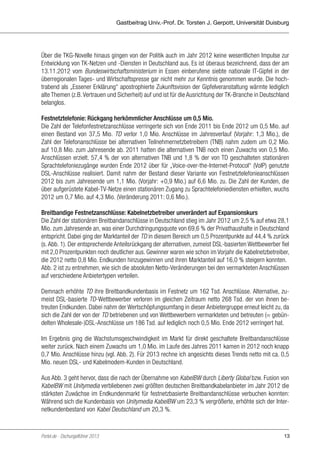 Gastbeitrag Univ.-Prof. Dr. Torsten J. Gerpott, Universität Duisburg

Über die TKG-Novelle hinaus gingen von der Politik auch im Jahr 2012 keine wesentlichen Impulse zur
Entwicklung von TK-Netzen und -Diensten in Deutschland aus. Es ist überaus bezeichnend, dass der am
13.11.2012 vom Bundeswirtschaftsministerium in Essen einberufene siebte nationale IT-Gipfel in der
überregionalen Tages- und Wirtschaftspresse gar nicht mehr zur Kenntnis genommen wurde. Die hochtrabend als „Essener Erklärung“ apostrophierte Zukunftsvision der Gipfelveranstaltung wärmte lediglich
alte Themen (z.B. Vertrauen und Sicherheit) auf und ist für die Ausrichtung der TK-Branche in Deutschland
belanglos.
Festnetztelefonie: Rückgang herkömmlicher Anschlüsse um 0,5 Mio.
Die Zahl der Telefonfestnetzanschlüsse verringerte sich von Ende 2011 bis Ende 2012 um 0,5 Mio. auf
einen Bestand von 37,5 Mio. TD verlor 1,0 Mio. Anschlüsse im Jahresverlauf (Vorjahr: 1,3 Mio.), die
Zahl der Telefonanschlüsse bei alternativen Teilnehmernetzbetreibern (TNB) nahm zudem um 0,2 Mio.
auf 10,8 Mio. zum Jahresende ab. 2011 hatten die alternativen TNB noch einen Zuwachs von 0,5 Mio.
Anschlüssen erzielt. 57,4 % der von alternativen TNB und 1,8 % der von TD geschalteten stationären
Sprachtelefoniezugänge wurden Ende 2012 über für „Voice-over-the-Internet-Protocol“ (VoIP) genutzte
DSL-Anschlüsse realisiert. Damit nahm der Bestand dieser Variante von Festnetztelefonieanschlüssen
2012 bis zum Jahresende um 1,1 Mio. (Vorjahr: +0,9 Mio.) auf 6,6 Mio. zu. Die Zahl der Kunden, die
über aufgerüstete Kabel-TV-Netze einen stationären Zugang zu Sprachtelefoniediensten erhielten, wuchs
2012 um 0,7 Mio. auf 4,3 Mio. (Veränderung 2011: 0,6 Mio.).
Breitbandige Festnetzanschlüsse: Kabelnetzbetreiber unverändert auf Expansionskurs
Die Zahl der stationären Breitbandanschlüsse in Deutschland stieg im Jahr 2012 um 2,5 % auf etwa 28,1
Mio. zum Jahresende an, was einer Durchdringungsquote von 69,6 % der Privathaushalte in Deutschland
entspricht. Dabei ging der Marktanteil der TD in diesem Bereich um 0,5 Prozentpunkte auf 44,4 % zurück
(s. Abb. 1). Der entsprechende Anteilsrückgang der alternativen, zumeist DSL-basierten Wettbewerber fiel
mit 2,0 Prozentpunkten noch deutlicher aus. Gewinner waren wie schon im Vorjahr die Kabelnetzbetreiber,
die 2012 netto 0,8 Mio. Endkunden hinzugewinnen und ihren Marktanteil auf 16,0 % steigern konnten.
Abb. 2 ist zu entnehmen, wie sich die absoluten Netto-Veränderungen bei den vermarkteten Anschlüssen
auf verschiedene Anbietertypen verteilen.
Demnach erhöhte TD ihre Breitbandkundenbasis im Festnetz um 162 Tsd. Anschlüsse. Alternative, zumeist DSL-basierte TD-Wettbewerber verloren im gleichen Zeitraum netto 268 Tsd. der von ihnen betreuten Endkunden. Dabei nahm der Wertschöpfungsumfang in dieser Anbietergruppe erneut leicht zu, da
sich die Zahl der von der TD betriebenen und von Wettbewerbern vermarkteten und betreuten (= gebündelten Wholesale-)DSL-Anschlüsse um 186 Tsd. auf lediglich noch 0,5 Mio. Ende 2012 verringert hat.
Im Ergebnis ging die Wachstumsgeschwindigkeit im Markt für direkt geschaltete Breitbandanschlüsse
weiter zurück. Nach einem Zuwachs um 1,0 Mio. im Laufe des Jahres 2011 kamen in 2012 noch knapp
0,7 Mio. Anschlüsse hinzu (vgl. Abb. 2). Für 2013 rechne ich angesichts dieses Trends netto mit ca. 0,5
Mio. neuen DSL- und Kabelmodem-Kunden in Deutschland.
Aus Abb. 3 geht hervor, dass die nach der Übernahme von KabelBW durch Liberty Global bzw. Fusion von
KabelBW mit Unitymedia verbliebenen zwei größten deutschen Breitbandkabelanbieter im Jahr 2012 die
stärksten Zuwächse im Endkundenmarkt für festnetzbasierte Breitbandanschlüsse verbuchen konnten:
Während sich die Kundenbasis von Unitymedia KabelBW um 23,3 % vergrößerte, erhöhte sich der Internetkundenbestand von Kabel Deutschland um 20,3 %.

Portel.de - Dschungelführer 2013

13

 