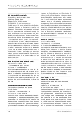 Firmenverzeichnis – Hersteller / Distributoren

ASC Telecom AG, Frankfurt a.M.
Vorstand: Frank Schaffrath, Marco Müller
Aufsichtsrat: Günther Müller
Seibelstraße 2-4, 63768 Hösbach
Tel: 06021/50010, www.asctelecom.com
Die ASC telecom AG ist ein weltweit führender Anbieter
innovativer Lösungen zur Aufzeichnung, Analyse und
Auswertung multimedialer Kommunikation. Lösungen
von ASC fördern wertvolle Informationen zutage, mit
denen Unternehmen und Organisationen ihre Wertschöpfung erheblich verbessern können: Contact Center
optimieren die Qualität der Kundenbetreuung, setzen
Personal effizienter ein und steigern ihre Produktivität.
Finanzdienstleister erfüllen Dokumentationspflichten,
erreichen höhere Rechtssicherheit und senken ihre Kosten. Das 1964 gegründete Unternehmen mit Stammsitz
in Hösbach, Deutschland, verfügt über ein weltweites
Partner- und Servicenetz. Mit Tochtergesellschaften in
Großbritannien, Frankreich, der Schweiz, den Vereinigten
Staaten, Japan und Singapur sowie mit zertifizierten Vertriebspartnern in mehr als 60 Ländern ist ASC rund um
den Erdball präsent.
Ascio Technologies GmbH, München (Denic)
Geschäftsführung: Gary McIlraith
Landshuter Allee 14, 80637 München
Tel: 089/38329120, www.ascio.de
Ascio ist eine Konzerngesellschaft der Group NBT plc.
Seit seiner Gründung im Jahr 1999 hat Ascio Verantwortung für eine Million Domainnamen mit mehr als 250
TLDs übernommen und beschäftigt ein Team von 275
Mitarbeitern in den Niederlassungen Kopenhagen, Oslo,
München, Wien, Nizza und Madrid sowie in London und
New York.
Ascom Deutschland GmbH, Frankfurt a.M.
Geschäftsführung: Jürgen Veit, Jörg Gebauer,
Michael Wallrath
Kruppstrasse 105, 60388 Frankfurt a.M.
Tel: 069/5800570, www.ascom.de
Ascom zählt zu den führenden internationalen Dienstleistungsanbietern für Telekommunikationssysteme, integrierte Sprach- und Datenkommunikation, drahtlose und
drahtgebundene Sicherheitslösungen sowie vernetzte
Gebühreneinzugssysteme. Hoch spezialisierte Technologie, hohes Applikations-Know-how und jahrzehntelange

130

Erfahrung als Systemintegrator und Dienstleister für
maßgeschneiderte Gesamtlösungen entlang der ganzen
Wertschöpfungskette machen Ascom zum verlässlichen Partner für Unternehmen aus den verschiedensten
Branchen. Ascom ist in Organisation und Management
konsequent auf Nischenmärkte mit Wachstumspotential,
gutem Rentabilitätspotenzial und geringer Kapitalbindung
ausgerichtet. In Deutschland ist Ascom in den Geschäftsbereichen Wireless Solutions und Security Solutions vertreten. Sie finden Ascom bundesweit in 5 Niederlassungen. Sämtliche Produkte und Prozesse sind nach derzeit
gültigen Standards zertifiziert.
Audials AG, Karlsruhe
Vorstand: Hannes Prokoph
Erbprinzenstr. 27, 76133 Karlsruhe
Tel: 0721/6633880, www.audials.com
Das Unternehmen wurde 1998 unter dem Namen „RapidSolution Software“ gegründet. Im Jahr 2002 wurde das
Unternehmen in eine Aktiengesellschaft umgewandelt.
Seit 2003 unterhält die Gesellschaft in Temeschburg/
Rumänien eine 100%ige Tochtergesellschaft als Entwicklungszentrum. Seit 2012 firmiert das Unternehmen
als Audials AG.Als erstes eigenständiges Produkt der
heutigen Audials Produktlinie wurde 2004 Tunebite als
Problemlösung für Musikfreunde und Konsumenten von
kopiergeschützten Musikstücken veröffentlicht. Heutzutage zählt Tunebite als Klassiker mit vielen internationalen Auszeichnungen zu den weltweit am stärksten nachgefragten Lösungen zum Thema Kopierschutz. Anfang
2005 folgte Radiotracker als weiterer Bestseller.
Avaya GmbH & Co. KG,
Franfurt a.M. (Münchner Kreis)
Geschäftsführung: Walter Denk, Thom Matthiessen,
Wolfgang Zorn
Kleyerstraße 94, 60326 Frankfurt a.M.
Tel: 069/750501, www.avaya.de
Avaya ist ein weltweit führender Anbieter von Kommunikationssystemen für Unternehmen jeder Größenordnung.
Dazu gehören Unified Communications- und Contact
Center-Lösungen sowie Dienstleistungen, die sowohl
über Avaya direkt als auch über Vertriebspartner erhältlich sind. Kunden setzen Avaya-Lösungen und Services
ein, um die Effizienz ihrer Geschäftsprozesse zu steigern,
die Zusammenarbeit von Mitarbeitern, Kunden und Partnern zu optimieren, den Kundenservice zu verbessern

Portel.de - Dschungelführer 2013

 