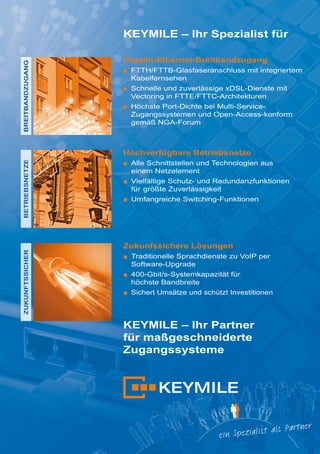 BREITBANDZUGANG

KEYMILE – Ihr Spezialist für
Gigabit-Ethernet-Breitbandzugang
■ FTTH/FTTB-Glasfaseranschluss mit integriertem
Kabelfernsehen
■ Schnelle und zuverlässige xDSL-Dienste mit
Vectoring in FTTE/FTTC-Architekturen
■ Höchste Port-Dichte bei Multi-ServiceZugangssystemen und Open-Access-konform
gemäß NGA-Forum

ZUKUNFTSSICHER

BETRIEBSNETZE

Hochverfügbare Betriebsnetze
■ Alle Schnittstellen und Technologien aus
einem Netzelement
■ Vielfältige Schutz- und Redundanzfunktionen
für größte Zuverlässigkeit
■ Umfangreiche Switching-Funktionen

Zukunfssichere Lösungen
■ Traditionelle Sprachdienste zu VoIP per
Software-Upgrade
■ 400-Gbit/s-Systemkapazität für
höchste Bandbreite
■ Sichert Umsätze und schützt Investitionen

KEYMILE – Ihr Partner
für maßgeschneiderte
Zugangssysteme

 