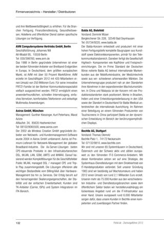 Firmenverzeichnis – Hersteller / Distributoren

und ihre Wettbewerbsfähigkeit zu erhöhen. Für die Branchen Fertigung, Finanzdienstleistung, Gesundheitswesen, Hotellerie und öffentlicher Dienst stehen spezifische
Lösungen zur Verfügung.
AVM Computersysteme Vertriebs GmbH, Berlin
Geschäftsführung: Johannes Nill
Alt-Moabit 95, 10559 Berlin
Tel: 030/399760, www.avm.de
Das 1986 in Berlin gegründete Unternehmen ist einer
der beiden führenden Anbieter von Breitband-Endgeräten
in Europa. In Deutschland, dem größten europäischen
Markt, ist AVM mit über 50 Prozent Marktführer. AVM
erzielte im Geschäftsjahr 2012 mit 420 Mitarbeitern einen Umsatz von 250 Millionen Euro. Für seine innovative
FRITZ!-Familie ist der Berliner Kommunikationsspezialist
vielfach ausgezeichnet worden. FRITZ! ermöglicht einen
anwenderfreundlichen, schnellen Internetzugang, einfaches Vernetzen, komfortables Telefonieren und vielseitige
Multimedia-Anwendungen.
Axiros GmbH, München
Management: Gunther Klessinger, Kurt Peterhans, Marat
Azizov
Altlaufstr. 34, 85635 Hoehenkirchen
Tel: 08102/8065500, www.axiros.com
Der 2002 als Wireless Creation GmbH gegründete Anbieter von Netzwerk- und Kundenmanagement-Software
wurde 2004 in Axiros GmbH umbenannt. Axiros ist Premium-Lieferant für Netzwerk-Management der globalen
Broadband-Industrie. Die Ax-Server-Lösungen bieten
CPE-steuernde Produkte in den Infrastrukturbereichen
DSL, WLAN, LAN, GSM, UMTS und WiMAX. Darauf basierend werden Komplettlösungen für die Geschäftsfelder
Public WLAN, managed DSL / managed CPE und Triple Play zusammengestellt. Die Lösungen offerieren alle
wichtigen Bestandteile vom Billing/AAA über HardwareManagement bis hin zu Services. Der Erfolg beruht auf
den hervorragenden Skalierungseigenschaften, der Stabilität und der einfachen Erweiterbarkeit. Kunden sind
TK-Anbieter (Carrier, ISPs) und System Integratoren im
ITK-Bereich.

132

Balda AG, Bielefeld
Vorstand: Dominik Müser
Bergkirchener Str. 228, 32549 Bad Oeynhausen
Tel: 05734/9220, www.balda.de
Der Balda-Konzern entwickelt und produziert mit einer
hohen Fertigungstiefe komplette Baugruppen aus Kunststoff sowie Elektronikkomponenten, primär für den Telekommunikationsbereich. Daneben fertigt die Gesellschaft
Hightech- Komponenten wie Kopfhörer und Freisprecheinrichtungen. Die im Prime Standard der Deutschen
Börse notierte Balda AG betreut internationale Markenkunden aus der Mobilfunkindustrie, der Medizintechnik
sowie aus ver- schiedenen artverwandten Märkten. Die
Unternehmensgruppe produziert nah an den Standorten
ihrer Abnehmer in den expandierenden Wachstumsmärkten. In China und Malaysia ist der Konzern mit vier Produktionsstandorten stark positioniert. Werke in Brasilien,
Indien und einer Entwicklungsniederlassung in den USA
sowie der Standort in Deutschland für Balda Medical unterstreichen die internationale Ausrichtung. Im Rahmen
einer Beteiligung an einem führenden Produzenten von
Touchscreens in China partizipiert Balda an der dynamischen Entwicklung im Bereich der berührungsempfindlichen Displays.
Bechtle AG, Stuttgart
Vorstand: Thomas Olemotz
Bechtle Platz 1, 74172 Neckarsulm
Tel: 07132/9810, www.bechtle.com
Wir sind mit unseren 65 Systemhäusern in Deutschland,
Österreich und der Schweiz aktiv und zählen europaweit zu den führenden IT-E-Commerce-Anbietern. Mit
dieser Kombination setzen wir auf eine Strategie, die
Systemhaus-Dienstleistungen mit dem Direktvertrieb von
IT-Handelsprodukten verbindet. Seit unserer Gründung
1983 sind wir beständig auf Wachstumskurs und haben
2012 einen Umsatz von rund 2,1 Milliarden Euro erzielt.
Unseren mehr als 75.000 Kunden aus den verschiedensten Industrie- und Dienstleistungsbranchen sowie dem
öffentlichem Sektor bieten wir herstellerunabhängig ein
lückenloses Angebot rund um die IT-Infrastruktur aus
einer Hand. Unsere europaweit rund 6.000 Mitarbeiter
sorgen dafür, dass unsere Kunden in Bechtle einen kompetenten und zuverlässigen Partner finden.

Portel.de - Dschungelführer 2013

 