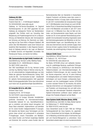 Firmenverzeichnis – Hersteller / Distributoren

Cableway AG, Köln
Vorstand: Volker Meyer
Friedrich-Ebert-Str. 1, 51429 Bergisch Gladbach
Tel: 02204/845560, www.cable-way.de
Cableway ist Full-Service-Dienstleister im Segment
Hochleistungsnetze. Im Jahr 2007 gegründet, hat sich
Cableway als strategischer Partner von Netzbetreibern
aufgestellt. Das Portfolio reicht von Consulting über
Netzplanung und Projektmanagement bis hin zu Bauausführung und Netzbetrieb inklusive aller Serviceoptionen
wie Schulung und Wartung. Der Stammsitz von Cableway liegt vor den Toren Kölns in Bergisch Gladbach. Mit
seinen über 950 Mitarbeitern sowie einem Verbund von
bewährten Netz-Spezialisten in allen Regionen Deutschlands ist Cableway jederzeit in der Lage, ein Maximum
an flexiblen Services und Kapazitäten vorzuhalten. Von
Flensburg bis Passau, von Aachen bis Cottbus.
CBL Communication by light GmbH, Frankfurt a.M.
Geschäftsführung: Hermann Lentke, Matthias Paiska
Darmstädter Str. 81, 64839 Münster b. Dieburg
Tel: 06071/3030, www.cbl.de
Seit 1987 beschäftigten sich Dr.-Ing. Hermann Lentke
und Dipl. Ing. Matthias Paiska im Rahmen eines Ing.-Büros mit unterschiedlichen Aufgabenstellungen aus dem
Gebiet der optischen Nachrichtentechnik. Anfang 1991
wurde die CBL - Communication by light - Gesellschaft
für optische Kommunikationssysteme mbH gegründet.
Beide Gründungsgesellschafter führen das Unternehmen
auch heute noch als gleichberechtigte Geschäftsführer.
CC CompuNet AG & Co. oHG, Köln
Vorstand: Oliver Tuszik
Europaring 34-40, 50170 Kerpen
Tel: 02273/5970, www.computacenter.de
Computacenter ist Europas führender herstellerübergreifender Dienstleister für Informationstechnologie.
Kundennähe bedeutet für uns, Geschäftsanforderungen zu verstehen und präzise darauf einzugehen. Auf
dieser Basis entwickeln, implementieren und betreiben
wir für unsere Kunden maßgeschneiderte IT-Lösungen.
Wir bewerten den Nutzen neuer Technologien und integrieren diese schnell und professionell in vorhandene
IT-Umgebungen. Unsere Finanzstärke und Marktpräsenz bieten Kunden und Partnern langfristige Stabilität
und Sicherheit. Wir erreichen unsere Kunden über ein

134

flächendeckendes Netz von Standorten in Deutschland,
England, Frankreich und Benelux sowie über unsere internationalen Partner in Europa, Asien und Nordamerika.
Im Jahr 2011 erwirtschaftete die Computacenter-Gruppe
mit 11.000 Mitarbeitern einen Umsatz von rund 2,85 Milliarden Pfund. In Deutschland beschäftigt Computacenter
rund 4.700 Mitarbeiter und erzielte im Jahr 2011 einen
Umsatz von 1,4 Milliarden Euro. Über ein Netz von Vertriebs- und Servicestandorten sowie Depots, auch beim
Kunden vor Ort, ist eine optimale Flächendeckung sichergestellt. Eine bundesweite Consulting-Organisation sowie
die Entscheidungskompetenz der Mitarbeiter an der Kundenschnittstelle tragen zum Geschäftserfolg bei. Herzstück des Unternehmens sind die zentralen Supply Chain
Services mit dem Logistics Center für Handelswaren und
Ersatzteile, das verkehrsgünstig in Kerpen bei Köln liegt.
Cetecom GmbH, Essen
Geschäftsführer: Wilfried Klassmann, Jens Passe
Im Teelbruch 116, 45219 Essen
Tel: 02054/95190, www.cetecom.de
Die Marke CETECOM erfreut sich weltweiter Anerkennung für unabhängige Beratung, qualifizierte Prüfungen
und ihre Zulassung zur Zertifizierung in den Bereichen
Telekommunikation und Informationstechnologien. Akkrediitierte Prüfeinrichtungen, die dem neuesten Stand
der Technik entsprechen, mehr als 19 Jahre Erfahrung
mit drahtgebundenen und mobilen Telekommunikationstechnologien und neuen Energien, umfassendes Expertenwissen und ihre Unabhängigkeit machen CETECOM
zu einem neutralen Partner für die Industrie. Als solcher
trägt das Unternehmen zum reibungslosen Funktionieren
von Produkten und Anwendungen bei und stellt sicher,
dass diese den internationalen Standards entsprechen.
Hightech-Unternehmen profitieren davon weltweit und
bringen ihre Produkte erfolgreich auf den Markt.
Cisco Systems GmbH, München (Breko, VATM)
Geschäftsführung: Carlo Wolf, Iris Slaby, Norbert Spinner
Am Söldnermoos 17, 85339 Hallbergmoos
Tel: 0800/1810318, www.cisco.de
Cisco Deutschland wurde im April 1993 als 100%ige
Tochtergesellschaft der Cisco Systems, Inc. gegründet.
Cisco in Deutschland hat die Aufgabe, die Vertriebspartner im Marketing und Vertrieb sowie im technischen Support und Channel-Management zu unterstützen. Cisco
Deutschland arbeitet dabei mit einem kundenorientierten

Portel.de - Dschungelführer 2013

 