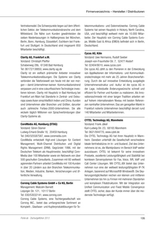 Firmenverzeichnis – Hersteller / Distributoren

Vertriebsmodel. Die Schwerpunkte liegen auf dem öffentlichen Sektor, der Telekommunikationsbranche und dem
Mittelstand. Die Nähe zum Kunden gewährleisten die
sieben Niederlassungen in Hallbergmoos bei München,
Berlin, Bonn, Hamburg, Düsseldorf, Eschborn bei Frankfurt und Stuttgart. In Deutschland sind insgesamt 850
Mitarbeiter beschäftigt.
Clarity AG, Frankfurt a.M.
Vorstand: Christoph Pfeiffer
Schaberweg 28b, 61348 Bad Homburg
Tel: 06172/138850, www.clarity-ag.de
Clarity ist ein vielfach prämierter Anbieter innovativer
Telekommunikationslösungen. Die Systeme von Clarity
verbinden die Telefoniewelt von heute mit der von morgen – damit Unternehmen keinen Kommunikationstrend
verpassen und in eine zukunftssichere Technologie investieren können. Clarity mit Hauptsitz in Bad Homburg bei
Frankfurt am Main hat Standorte in Zentral- und Osteuropa sowie Asien einschließlich Indien und China. Kunden
sind Unternehmen aller Branchen und Größen, darunter
auch zahlreiche Forbes-2000-Unternehmen. Sie alle
wickeln täglich Millionen von Sprachverbindungen über
Clarity-Systeme ab.
CoreMedia AG, Hamburg (DTAG)
Vorstand: Sören Stamer
Ludwig-Erhard-Straße 18, 20459 Hamburg
Tel: 040/325587587, www.coremedia.com
CoreMedia entwickelt High-end Lösungen für Content
Management, Multi-Channel Distribution und Digital
Rights Management (DRM). Gegründet 1996, mit der
Deutschen Telekom als Hauptinvestor, beschäftigt CoreMedia über 100 Mitarbeiter sowie ein Netzwerk von über
500 geschulten Consultants. Zusammen mit 60 weltweit
agierenden Partnern arbeitet CoreMedia mit 100 Kunden
in über 20 Ländern aus den Branchen Telekommunikation, Medien, Industrie, Banken, Versicherungen und öffentliche Verwaltung.
Corning Cable Systems GmbH + Co KG, Berlin
Management: Malcolm Barnett
Leipziger Str. 121, 10117 Berlin
Tel: 030/53032141, www.corning.com
Corning Cable Systems, eine Tochtergesellschaft von
Corning INC., bietet das umfangreichste Sortiment an
Komplett-, Glasfaser- und Kupferproduktlösungen für Te-

Portel.de - Dschungelführer 2013

lekommunikations- und Datennetzwerke. Corning Cable
Systems hat seinen Hauptsitz in Hickory, North Carolina,
USA, und beschäftigt weltweit mehr als 10.000 Mitarbeiter. Der Hauptsitz von Corning Cable Systems Europe, Middle East & Africa (EMEA) befindet sich in Berlin,
Deutschland.
Cycos AG, Köln
Vorstand: Uwe Hermanns, Rudolf Seeber
Joseph-von-Fraunhofer-Str. 7, 52477 Alsdorf
Tel: 02404/9010, www.cycos.com
Die cycos AG zählt zu den Pionieren in der Entwicklung
von Applikationen der Informations- und Kommunikationstechnologie mit mehr als 25 Jahren Branchenerfahrung. Durch die auf innovative Entwicklung ausgelegte
Unternehmensstruktur und -kultur ist die cycos AG in
der Lage, individuelle Änderungswünsche schnell und
effizient für Partner und Kunden zu realisieren. Als Innovationsschmiede mit einer langen Tradition arbeiten wir
auf hohem internationalem Niveau mit besten Referenzen namhafter Unternehmen. Das am geregelten Markt in
Frankfurt notierte Unternehmen beschäftigt derzeit rund
140 Mitarbeiter und Mitarbeiterinnen.
CYTEL Technology AG, Mannheim
Vorstand: Frank Jäkel
Karl-Ludwig-Str. 23, 68165 Mannheim
Tel: 0621/844770, www.cytel.de
Die CYTEL Technology AG hat ihren Hauptsitz in Mannheim. Daneben unterhält die Gesellschaft verschiedene
lokale Vertriebsbüros im In- und Ausland. Ziel des Unternehmens ist es, die Marktpräsenz im Bereich VoIP weiter
auszubauen. CYTEL ist bekannt für seine innovativen
Produkte, exzellente Leistungsfähigkeit und Stabilität bei
komlexen Serversystemen für Fax, Voice, IVR, VoIP und
Call Center Lösungen. Mit CYTEL.iBX bietet das Unternehmen nun eine der weltweit leistungsfähigsten IP-TK
Anlagen, basierend auf Microsoft® Windows®. Die Skalierungsmöglichkeiten reichen von kleinen und mittleren
Unternehmen bis hin zu Firmen mit mehreren Standorten
und komplexen Filialstrukturen. Mit der Integration von
Unified Communication und Fixed Mobile Convergence
stellt CYTEL sicher, dass der Kunde immer über die modernste Technologie verfügt.

135

 