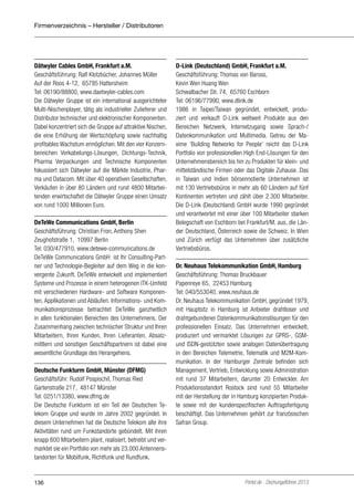 Firmenverzeichnis – Hersteller / Distributoren

Dätwyler Cables GmbH, Frankfurt a.M.
Geschäftsführung: Ralf Klotzbücher, Johannes Müller
Auf der Roos 4-12, 65795 Hattersheim
Tel: 06190/88800, www.daetwyler-cables.com
Die Dätwyler Gruppe ist ein international ausgerichteter
Multi-Nischenplayer, tätig als industrieller Zulieferer und
Distributor technischer und elektronischer Komponenten.
Dabei konzentriert sich die Gruppe auf attraktive Nischen,
die eine Erhöhung der Wertschöpfung sowie nachhaltig
profitables Wachstum ermöglichen. Mit den vier Konzernbereichen Verkabelungs-Lösungen, Dichtungs-Technik,
Pharma Verpackungen und Technische Komponenten
fokussiert sich Dätwyler auf die Märkte Industrie, Pharma und Datacom. Mit über 40 operativen Gesellschaften,
Verkäufen in über 80 Ländern und rund 4800 Mitarbeitenden erwirtschaftet die Dätwyler Gruppe einen Umsatz
von rund 1000 Millionen Euro.
DeTeWe Communications GmbH, Berlin
Geschäftsführung: Christian Fron, Anthony Shen
Zeughofstraße 1, 10997 Berlin
Tel: 030/477910, www.detewe-communications.de
DeTeWe Communications GmbH ist Ihr Consulting-Partner und Technologie-Begleiter auf dem Weg in die konvergente Zukunft. DeTeWe entwickelt und implementiert
Systeme und Prozesse in einem heterogenen ITK-Umfeld
mit verschiedenen Hardware- und Software Komponenten, Applikationen und Abläufen. Informations- und Kommunikationsprozesse betrachtet DeTeWe ganzheitlich
in allen funktionalen Bereichen des Unternehmens. Der
Zusammenhang zwischen technischer Struktur und Ihren
Mitarbeitern, Ihren Kunden, Ihren Lieferanten, Absatzmittlern und sonstigen Geschäftspartnern ist dabei eine
wesentliche Grundlage des Herangehens.
Deutsche Funkturm GmbH, Münster (DFMG)
Geschäftsführ: Rudolf Pospischil, Thomas Ried
Gartenstraße 217, 48147 Münster
Tel: 0251/13380, www.dfmg.de
Die Deutsche Funkturm ist ein Teil der Deutschen Telekom Gruppe und wurde im Jahre 2002 gegründet. In
diesem Unternehmen hat die Deutsche Telekom alle ihre
Aktivitäten rund um Funkstandorte gebündelt. Mit ihren
knapp 600 Mitarbeitern plant, realisiert, betreibt und vermarktet sie ein Portfolio von mehr als 23.000 Antennenstandorten für Mobilfunk, Richtfunk und Rundfunk.

136

D-Link (Deutschland) GmbH, Frankfurt a.M.
Geschäftsführung: Thomas von Baross,
Kevin Wen Huang Wen
Schwalbacher Str. 74, 65760 Eschborn
Tel: 06196/77990, www.dlink.de
1986 in Taipei/Taiwan gegründet, entwickelt, produziert und verkauft D-Link weltweit Produkte aus den
Bereichen Netzwerk, Internetzugang sowie Sprach-/
Datenkommunikation und Multimedia. Getreu der Maxime ’Building Networks for People’ reicht das D-Link
Portfolio von professionellen High End-Lösungen für den
Unternehmensbereich bis hin zu Produkten für klein- und
mittelständische Firmen oder das Digitale Zuhause. Das
in Taiwan und Indien börsennotierte Unternehmen ist
mit 130 Vertriebsbüros in mehr als 60 Ländern auf fünf
Kontinenten vertreten und zählt über 2.300 Mitarbeiter.
Die D-Link (Deutschland) GmbH wurde 1990 gegründet
und verantwortet mit einer über 100 Mitarbeiter starken
Belegschaft von Eschborn bei Frankfurt/M. aus, die Länder Deutschland, Österreich sowie die Schweiz. In Wien
und Zürich verfügt das Unternehmen über zusätzliche
Vertriebsbüros.
Dr. Neuhaus Telekommunikation GmbH, Hamburg
Geschäftsführung: Thomas Bruckbauer
Papenreye 65, 22453 Hamburg
Tel: 040/553040, www.neuhaus.de
Dr. Neuhaus Telekommunikation GmbH, gegründet 1979,
mit Hauptsitz in Hamburg ist Anbieter drahtloser und
drahtgebundener Datenkommunikationslösungen für den
professionellen Einsatz. Das Unternehmen entwickelt,
produziert und vermarktet Lösungen zur GPRS-, GSMund ISDN-gestützten sowie analogen Datenübertragung
in den Bereichen Telemetrie, Telematik und M2M-Kommunikation. In der Hamburger Zentrale befinden sich
Management, Vertrieb, Entwicklung sowie Administration
mit rund 37 Mitarbeitern, darunter 20 Entwickler. Am
Produktionsstandort Rostock sind rund 55 Mitarbeiter
mit der Herstellung der in Hamburg konzipierten Produkte sowie mit der kundenspezifischen Auftragsfertigung
beschäftigt. Das Unternehmen gehört zur französischen
Safran Group.

Portel.de - Dschungelführer 2013

 