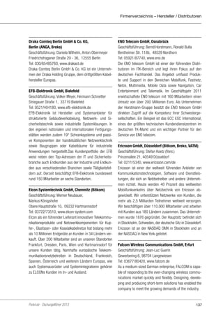 Firmenverzeichnis – Hersteller / Distributoren

Draka Comteq Berlin GmbH & Co. KG,
Berlin (ANGA, Breko)
Geschäftsführung: Daniela Wilhelm, Anton Obermeyer
Friedrichshagener Straße 29 - 36, 12555 Berlin
Tel: 030/65485760, www.drakact.de
Draka Comteq Berlin GmbH & Co. KG ist ein Unternehmen der Draka Holding Gruppe, dem drittgrößten Kabelhersteller Europas.
EFB-Elektronik GmbH, Bielefeld
Geschäftsführung: Volker Meyer, Hermann Schreitter
Striegauer Straße 1, 33719 Bielefeld
Tel: 0521/404180, www.efb-elektronik.de
EFB-Elektronik ist Hersteller und Systemanbieter für
strukturierte Gebäudeverkabelung, Netzwerk- und Sicherheitstechnik sowie industrielle Systemlösungen. In
den eigenen nationalen und internationalen Fertigungsstätten werden zudem 19“ Schranksysteme und passive Komponenten der handelsüblichen Netzwerktechnik
sowie Baugruppen oder Kabelbäume für industrielle
Anwendungen hergestellt.Das Kundenportfolio der EFB
weist neben den Top-Adressen der IT und Sicherheitsbranche auch Endkunden aus der Industrie und Endkunden aus verschiedensten Branchen sowie Tätigkeitsfeldern auf. Derzeit beschäftigt EFB-Elektronik bundesweit
rund 150 Mitarbeiter an sechs Standorten.
Elcon Systemtechnik GmbH, Chemnitz (Bitkom)
Geschäftsführung: Werner Neubauer,
Markus Königshofer
Obere Hauptstraße 10, 09232 Hartmannsdorf
Tel: 03722/73510, www.elcon-system.com
Elcon als ein führender Lieferant innovativer Telekommunikationsprodukte und Netzwerkkomponenten für Kupfer-, Glasfaser- oder Koaxialkabelnetze hat bislang mehr
als 10 Millionen Endgeräte an Kunden in 34 Ländern verkauft. Über 200 Mitarbeiter sind an unseren Standorten
Frankfurt, Dresden, Paris, Wien und Hartmannsdorf für
unsere Kunden tätig. Namhafte europäische Telekommunikationsnetzbetreiber in Deutschland, Frankreich,
Spanien, Österreich und weiteren Ländern Europas, wie
auch Systemausrüster und Systemintegratoren gehören
zu ELCONs Kunden im In- und Ausland.

Portel.de - Dschungelführer 2013

ENO Telecom GmbH, Osnabrück
Geschäftsführung: Bernd Horstmann, Ronald Bulla
Bentheimer Str. 118b, 48529 Nordhorn
Tel: 05921/87740, www.eno.de
Die ENO telecom GmbH ist einer der führenden Distributoren im ITK-Bereich und legt ihren Fokus auf den
deutschen Fachhandel. Das Angebot umfasst Produkte und Support in den Bereichen Mobilfunk, Festnetz,
Netze, Multimedia, Mobile Data sowie Navigation, Car
Entertainment und Telematik. Im Geschäftsjahr 2011
erwirtschaftete ENO telecom mit 160 Mitarbeitern einen
Umsatz von über 200 Millionen Euro. Als Unternehmen
der Horstmann-Gruppe besitzt die ENO telecom GmbH
direkten Zugriff auf die Kompetenz ihrer Schwestergesellschaften. Ein Beispiel ist das ECC ESC International,
eines der größten technischen Kundendienstzentren im
deutschen TK-Markt und ein wichtiger Partner für den
Service von ENO telecom.
Ericsson GmbH, Düsseldorf (Bitkom, Breko, VATM)
Geschäftsführung: Stefan Koetz (Vors.)
Prinzenallee 21, 40549 Düsseldorf
Tel: 0211/5340, www.ericsson.com/de
Ericsson ist einer der weltweit führenden Anbieter von
Kommunikationstechnologien, Software und Dienstleistungen, die sich an Netzbetreiber und andere Unternehmen richtet. Heute werden 40 Prozent des weltweiten
Mobilfunkverkehrs über Netztechnik von Ericsson abgewickelt. Wir unterstützen Netzwerke von Kunden, die
mehr als 2,5 Milliarden Teilnehmer weltweit versorgen.
Wir beschäftigen über 110.000 Mitarbeiter und arbeiten
mit Kunden aus 180 Ländern zusammen. Das Unternehmen wurde 1876 gegründet. Der Hauptsitz befindet sich
in Stockholm, Schweden, der deutsche Sitz in Düsseldorf.
Ericsson ist an der NASDAQ OMX in Stockholm und an
der NASDAQ in New York gelistet.
Falcom Wireless Communications GmbH, Erfurt
Geschäftsführung: Jean-Luc Guerin
Gewerbering 6, 98704 Langewiesen
Tel: 03677/80420, www.falcom.de
As a medium-sized German enterprise, FALCOM is capable of responding to the ever-changing wireless communications market quickly and flexibly. Designing, developing and producing short-term solutions has enabled the
company to meet the growing demands of the industry.

137

 
