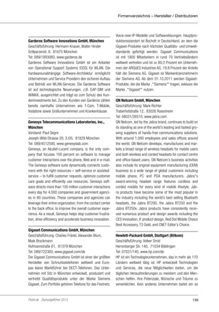 Firmenverzeichnis – Hersteller / Distributoren

Garderos Software Innovations GmbH, München
Geschäftsführung: Hermann Knauer, Walter Hinder
Grillparzerstr. 8, 81675 München
Tel: 089/1893060, www.garderos.de
Garderos Software Innovations GmbH ist ein Anbieter
von Operational Support Systems (OSS) für WLAN. Die
hardwareunabhängige Software-Architektur ermöglicht
Unternehmen und Service Providern den sicheren Aufbau
und Betrieb von WLAN-Services. Die Garderos Software
ist auf technologische Neuerungen, z.B. EAP-SIM und
WiMAX, ausgerichtet und trägt so zum Schutz des Kundeninvestments bei. Zu den Kunden von Garderos zählen
bereits namhafte Unternehmen wie T-Com, T-Mobile,
Vodafone sowie Großunternehmen und Krankenhäuser.
Genesys Telecommunications Laboratories, Inc.,
München
Vorstand: Paul Segre
Joseph-Wild-Strasse 20, 3.OG, 81829 München
Tel: 089/4512590, www.genesyslab.com
Genesys, an Alcatel-Lucent company, is the only company that focuses 100 percent on software to manage
customer interactions over the phone, Web and in e-mail.
The Genesys software suite dynamically connects customers with the right resources – self-service or assistedservice – to fulfill customer requests, optimize customer
care goals and efficiently use resources. Genesys software directs more than 100 million customer interactions
every day for 4,000 companies and government agencies in 80 countries. These companies and agencies can
leverage their entire organization, from the contact center
to the back office, to improve the overall customer experience. As a result, Genesys helps stop customer frustration, drive efficiency and accelerate business innovation.
Gigaset Communications GmbH, München
Geschäfstführung: Charles Fränkl, Alexander Blum,
Maik Brockmann
Hofmannstraße 61, 81379 München
Tel: 089/722300, www.gigaset.com/de
Die Gigaset Communications GmbH ist einer der größten
Hersteller von Schnurlostelefonen weltweit und Europas klarer Marktführer bei DECT-Telefonen. Das Unternehmen mit Sitz in München entwickelt, produziert und
vertreibt Qualitätsprodukte unter der Marke Siemens
Gigaset. Zum Portfolio gehören Telefone für das Festnetz,

Portel.de - Dschungelführer 2013

Voice-over-IP-Modelle und Softwarelösungen. Hauptproduktionsstandort ist Bocholt in Deutschland, an dem die
Gigaset-Produkte nach höchsten Qualitäts- und Umweltstandards gefertigt werden. Gigaset Communications
ist mit 1800 Mitarbeitern in rund 70 Vertriebsländern
weltweit vertreten und ist zu 80,2 Prozent ein Unternehmen der ARQUES Industries AG. 19,8 Prozent der Anteile
hält die Siemens AG. Gigaset ist Markenlizenznehmerin
der Siemens AG. Ab dem 01.10.2011 werden GigasetProdukte, die die Marke ‚‘‘‘Siemens‘‘‘‘ tragen, exklusiv die
Marke ‚‘‘‘Gigaset‘‘‘‘ nutzen.
GN Netcom GmbH, München
Geschäftsführung: Mark Richter
Traberhofstraße 12, 83026 Rosenheim
Tel: 08031/26510, www.jabra.com
GN Netcom, led by the Jabra brand, continues to build on
its standing as one of the world’s leading and fastest growing suppliers of hands-free communications solutions.
With around 1,000 employees and sales offices around
the world, GN Netcom develops, manufactures and markets a broad range of wireless headsets for mobile users
and both wireless and corded headsets for contact centre
and office-based users. GN Netcom’s business activities
also include its original equipment manufacturing (OEM)
business to a wide range of global customers including
mobile phone, PC and PDA manufacturers. Jabra‘‘s
award-winning headset range features cordless and
corded models for every kind of mobile lifestyle. Jabra products have become some of the most popular in
the industry including the world’s best selling Bluetooth
headsets, the Jabra BT200, the Jabra BT250 and the
Jabra BT250v. Jabra products have consistently received numerous product and design awards including the
CES Innovation, iF product design, Red Dot Mobile Choice
Best Accessory, T3 Gold, and CNET Editor’s Choice.
Hewlett-Packard GmbH, Stuttgart (Bitkom)
Geschäftsführung: Volker Smid
Herrenberger Str. 140, 71034 Böblingen
Tel: 07031/140, www.hp.com/de
HP ist ein Technologieunternehmen, das in mehr als 170
Ländern weltweit tätig ist. HP entwickelt Technologien
und Services, die neue Möglichkeiten bieten, um die
täglichen Herausforderungen zu meistern und den Menschen helfen, ihre Potenziale, Wünsche und Träume zu
verwirklichen. Kein anderes Unternehmen bietet ein so

139

 